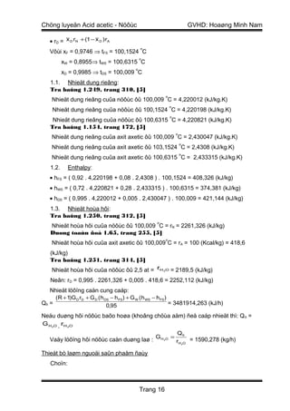 Chöng luyeän Acid acetic - Nöôùc                                           GVHD: Hoaøng Minh Nam

   • rD = x D rN + (1 − x D )rA
                                                o
   Vôùi xF = 0,9746 ⇒ tFS = 100,1524 C
                                                o
          xW = 0,8955⇒ tWS = 100,6315 C
                                            o
          xD = 0,9985 ⇒ tDS = 100,009 C
   1.1. Nhieät dung rieâng:
   Tra baûng 1.249, trang 310, [5]
                                                           o
   Nhieät dung rieâng cuûa nöôùc ôû 100,009 C = 4,220012 (kJ/kg.K)
                                                               o
    Nhieät dung rieâng cuûa nöôùc ôû 100,1524 C = 4,220198 (kJ/kg.K)
                                                               o
    Nhieät dung rieâng cuûa nöôùc ôû 100,6315 C = 4,220821 (kJ/kg.K)
   Tra baûng 1.154, trang 172, [5]
                                                                   o
   Nhieät dung rieâng cuûa axit axetic ôû 100,009 C = 2,430047 (kJ/kg.K)
                                                                       o
   Nhieät dung rieâng cuûa axit axetic ôû 103,1524 C = 2,4308 (kJ/kg.K)
                                                                       o
   Nhieät dung rieâng cuûa axit axetic ôû 100,6315 C = 2,433315 (kJ/kg.K)
   1.2.     Enthalpy:
   • hFS = ( 0,92 . 4,220198 + 0,08 . 2,4308 ) . 100,1524 = 408,326 (kJ/kg)
   • hWS = ( 0,72 . 4,220821 + 0,28 . 2,433315 ) . 100,6315 = 374,381 (kJ/kg)
   • hDS = ( 0,995 . 4,220012 + 0,005 . 2,430047 ) . 100,009 = 421,144 (kJ/kg)
   1.3. Nhieät hoùa hôi:
   Tra baûng 1.250, trang 312, [5]
                                                      o
   Nhieät hoùa hôi cuûa nöôùc ôû 100,009 C = rN = 2261,326 (kJ/kg)
   Duøng toaùn ñoà 1.65, trang 255, [5]
                                                           o
   Nhieät hoùa hôi cuûa axit axetic ôû 100,009 C = rA = 100 (Kcal/kg) = 418,6
   (kJ/kg)
   Tra baûng 1.251, trang 314, [5]
   Nhieät hoùa hôi cuûa nöôùc ôû 2,5 at = rH              2O   = 2189,5 (kJ/kg)
   Neân: rD = 0,995 . 2261,326 + 0,005 . 418,6 = 2252,112 (kJ/kg)
   Nhieät löôïng caàn cung caáp:
       ( R + 1)G D rD + G D ( h DS − h FS ) + G W ( h WS − h FS )
Qñ =                             0,95                             = 3481914,263 (kJ/h)

Neáu duøng hôi nöôùc baõo hoøa (khoâng chöùa aåm) ñeå caáp nhieät thì: Q ñ =
G H O . rH O
   2        2


                                                                   Qñ
   Vaäy löôïng hôi nöôùc caàn duøng laø : G H             2O
                                                               =
                                                                   rH 2O = 1590,278 (kg/h)

Thieát bò laøm nguoäi saûn phaåm ñaùy
   Choïn:



                                                Trang 16
 