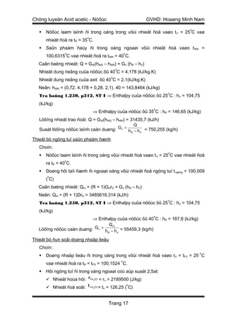 Chöng luyeän Acid acetic - Nöôùc                             GVHD: Hoaøng Minh Nam
                                                                             o
      Nöôùc laøm laïnh ñi trong oáng trong vôùi nhieät ñoä vaøo t V = 25 C vaø
                           o
       nhieät ñoä ra tR = 35 C.
      Saûn phaåm ñaùy ñi trong oáng ngoaøi vôùi nhieät ñoä vaøo t WS =
                o                                    o
       100,6315 C vaø nhieät ñoä ra tWR = 40 C.
   Caân baèng nhieät: Q = GW(hWS – hWR) = Gn (hR – hV)
                                             o
   Nhieät dung rieâng cuûa nöôùc ôû 40 C = 4,178 (kJ/kg.K)
                                         o
   Nhieät dung rieâng cuûa axit ôû 40 C = 2,1(kJ/kg.K)
   Neân: hWR = (0,72. 4,178 + 0,28. 2,1). 40 = 143,8464 (kJ/kg)
                                                                    o
   Tra baûng 1.250, p312, ST I ⇒ Enthalpy cuûa nöôùc ôû 25 C : hV = 104,75
   (kJ/kg)
                                                               o
                               ⇒ Enthalpy cuûa nöôùc ôû 35 C : hR = 146,65 (kJ/kg)
   Löôïng nhieät trao ñoåi: Q = GW(hWS – hWR) = 31435,7 (kJ/h)
                                                         Q
   Suaát löôïng nöôùc laïnh caàn duøng: G n = h R − h V = 750,255 (kg/h)

Thieát bò ngöng tuï saûn phaåm ñænh
   Choïn:
                                                                    o
      Nöôùc laøm laïnh ñi trong oáng vôùi nhieät ñoä vaøo t V = 25 C vaø nhieät ñoä
                o
       ra tR = 40 C.
      Doøng hôi taïi ñænh ñi ngoaøi oáng vôùi nhieät ñoä ngöng tuï t ngöng = 100,009
       o
       ( C)
   Caân baèng nhieät: Qnt = (R + 1)GDrD = Gn (hR – hV)
   Neân: Qnt = (R + 1)DrD = 3485616,314 (kJ/h)
                                                                    o
   Tra baûng 1.250, p312, ST I ⇒ Enthalpy cuûa nöôùc ôû 25 C : hV = 104,75
   (kJ/kg)
                                                               o
                           ⇒ Enthalpy cuûa nöôùc ôû 40 C : hR = 167,6 (kJ/kg)
                                    Q nt
   Löôïng nöôùc caàn duøng: G n = h − h = 55459,3 (kg/h)
                                   R     V


Thieát bò ñun soâi doøng nhaäp lieäu
   Choïn:
                                                                                  o
      Doøng nhaäp lieäu ñi trong oáng trong vôùi nhieät ñoä vaøo t V = tFV = 25 C
                                                 o
       vaø nhieät ñoä ra tR = tFS = 100,1524 C.
      Hôi ngöng tuï ñi trong oáng ngoaøi coù aùp suaát 2,5at:
        Nhieät hoùa hôi: rH O = r = 2189500 (J/kg)
                               2    n

        Nhieät ñoä soâi: t H 2O = tn = 126,25 ( C)
                                                o




                                        Trang 17
 