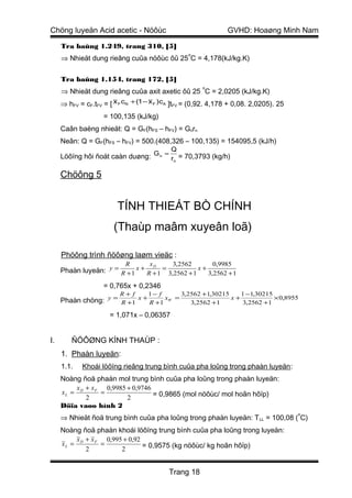 Chöng luyeän Acid acetic - Nöôùc                                GVHD: Hoaøng Minh Nam

     Tra baûng 1.249, trang 310, [5]
                                                  o
     ⇒ Nhieät dung rieâng cuûa nöôùc ôû 25 C = 4,178(kJ/kg.K)

     Tra baûng 1.154, trang 172, [5]
                                                       o
     ⇒ Nhieät dung rieâng cuûa axit axetic ôû 25 C = 2,0205 (kJ/kg.K)
     ⇒ hFV = cF.tFV = [ x F cN + (1 − x F )cA ]tFV = (0,92. 4,178 + 0,08. 2,0205). 25
                    = 100,135 (kJ/kg)
     Caân baèng nhieät: Q = GF(hFS – hFV) = Gnrn
     Neân: Q = GF(hFS – hFV) = 500.(408,326 – 100,135) = 154095,5 (kJ/h)
                                            Q
     Löôïng hôi ñoát caàn duøng: G n = rn = 70,3793 (kg/h)

     Chöông 5


                         TÍNH THIEÁT BÒ CHÍNH
                        (Thaùp maâm xuyeân loã)

     Phöông trình ñöôøng laøm vieäc :
                            R       x        3,2562        0,9985
     Phaàn luyeän: y = R + 1 x + R + 1 = 3,2562 + 1 x + 3,2562 + 1
                                   D




                    = 0,765x + 0,2346
                          R+ f      1− f        3,2562 +1,30215    1 −1,30215
     Phaàn chöng: y = R +1 x + R +1 xW =           3,2562 +1
                                                                x+
                                                                   3,2562 +1
                                                                              × 0,8955

                      = 1,071x – 0,06357


I.       ÑÖÔØNG KÍNH THAÙP :
     1. Phaàn luyeän:
     1.1.   Khoái löôïng rieâng trung bình cuûa pha loûng trong phaàn luyeän :
     Noàng ñoä phaàn mol trung bình cuûa pha loûng trong phaàn luyeän:
         x + x F 0,9985 + 0,9746
     xL = D     =                = 0,9865 (mol nöôùc/ mol hoãn hôïp)
            2           2
     Döïa vaøo hình 2
                                                                                        o
     ⇒ Nhieät ñoä trung bình cuûa pha loûng trong phaàn luyeän: T LL = 100,08 ( C)
     Noàng ñoä phaàn khoái löôïng trung bình cuûa pha loûng trong luyeän:
         x + x F 0,995 + 0,92
     xL = D     =             = 0,9575 (kg nöôùc/ kg hoãn hôïp)
            2         2


                                           Trang 18
 