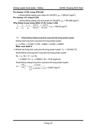 Chöng luyeän Acid acetic - Nöôùc                          GVHD: Hoaøng Minh Nam

Tra baûng 1.249, trang 310, [5]
                                                  o                      3
     ⇒ Khoái löôïng rieâng cuûa nöôùc ôû 100,08 C: ρNL = 958,341 (kg/m )
Tra baûng 1.2, trang 9, [5]
                                                      o                        3
     ⇒ Khoái löôïng rieâng cuûa axit axetic ôû 100,08 C: ρAL = 957,856 (kg/m )
AÙp duïng trong coâng thöùc (1.2), trang 5, [5]:
   1    x     1 − xL   0,9575 1 − 0,9575                       3
      = L +          =        +           ⇒ ρLL = 958,32 (kg/m )
  ρ LL ρ NL    ρ AL    958,341 957,856




   1.2.   Khoái löôïng rieâng trung bình cuûa pha hôi trong phaàn luyeän :
   Noàng ñoä trung bình cuûa pha hôi trong phaàn luyeän:
   yL = 0,765xL + 0,2346 = 0,765 . 0,9865 + 0,2346 = 0,98927
   Döïa vaøo hình 2
                                                                         o
⇒ Nhieät ñoä trung bình cuûa pha hôi trong phaàn luyeän: T HL = 100,092 ( C)
   Khoái löôïng mol trung bình cuûa pha hôi trong phaàn luyeän :
   MHL = yL. MN + (1 – yL). MA
      = 0,98927.18 + (1 – 0,98927). 60 = 18,45 (kg/kmol)
   Khoái löôïng rieâng trung bình cuûa pha hôi trong phaàn luyeän:
          PM HL           1 ×18,45
   ρ HL =       =                                       3
                   22,4
                        × (100,092 + 273) = 0,6027 (kg/m )
          RTHL
                   273




                                     Trang 19
 