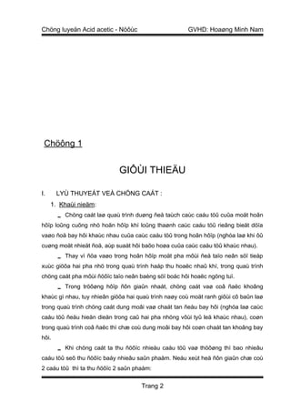 Chöng luyeän Acid acetic - Nöôùc                      GVHD: Hoaøng Minh Nam




 Chöông 1


                             GIÔÙI THIEÄU

I.     LYÙ THUYEÁT VEÀ CHÖNG CAÁT :
     1. Khaùi nieäm:
        Chöng caát laø quaù trình duøng ñeå taùch caùc caáu töû cuûa moät hoãn
hôïp loûng cuõng nhö hoãn hôïp khí loûng thaønh caùc caáu töû rieâng bieät döïa
vaøo ñoä bay hôi khaùc nhau cuûa caùc caáu töû trong hoãn hôïp (nghóa laø khi ôû
cuøng moät nhieät ñoä, aùp suaát hôi baõo hoøa cuûa caùc caáu töû khaùc nhau).
        Thay vì ñöa vaøo trong hoãn hôïp moät pha môùi ñeå taïo neân söï tieáp
xuùc giöõa hai pha nhö trong quaù trình haáp thu hoaëc nhaû khí, trong quaù trình
chöng caát pha môùi ñöôïc taïo neân baèng söï boác hôi hoaëc ngöng tuï.
        Trong tröôøng hôïp ñôn giaûn nhaát, chöng caát vaø coâ ñaëc khoâng
khaùc gì nhau, tuy nhieân giöõa hai quaù trình naøy coù moät ranh giôùi cô baûn laø
trong quaù trình chöng caát dung moâi vaø chaát tan ñeàu bay hôi (nghóa laø caùc
caáu töû ñeàu hieän dieän trong caû hai pha nhöng vôùi tyû leä khaùc nhau), coøn
trong quaù trình coâ ñaëc thì chæ coù dung moâi bay hôi coøn chaát tan khoâng bay
hôi.
        Khi chöng caát ta thu ñöôïc nhieàu caáu töû vaø thöôøng thì bao nhieâu
caáu töû seõ thu ñöôïc baáy nhieâu saûn phaåm. Neáu xeùt heä ñôn giaûn chæ coù
2 caáu töû thì ta thu ñöôïc 2 saûn phaåm:


                                     Trang 2
 
