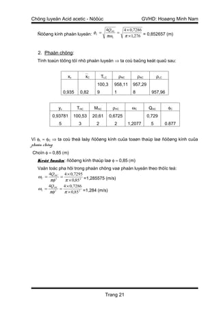 Chöng luyeän Acid acetic - Nöôùc                                        GVHD: Hoaøng Minh Nam

                                               4QHL         4 × 0,7286
  Ñöôøng kính phaàn luyeän: φ L =              πω L
                                                    =
                                                            π × 1,276 = 0,852657 (m)


   2. Phaàn chöng:
  Tính toaùn töông töï nhö phaàn luyeän ⇒ ta coù baûng keát quaû sau:


                      xc         xC         TLC         ρNC         ρAC         ρLC
                                         100,3       958,11      957,29
                    0,935     0,82       9           1           8           957,96


               yc           THC        MHC          ρHC         ωC         QHC          φC
           0,93781         100,53      20,61       0,6725                  0,729
               5             3          2            2         1,2077       5          0.877


Vì φL ≈ φC ⇒ ta coù theå laáy ñöôøng kính cuûa toaøn thaùp laø ñöôøng kính cuûa
phaàn chöng
Choïn φ = 0,85 (m)
  Keát luaän: ñöôøng kính thaùp laø φ = 0,85 (m)
  Vaän toác pha hôi trong phaàn chöng vaø phaàn luyeän theo thöïc teá:
       4QHC 4 × 0,7295
  ωC =       =
        πφ 2   π × 0,85 2 =1,285575 (m/s)
          4Q HL 4 × 0,7286
   ωL =        =
          πφ 2   π × 0,85 2 =1,284 (m/s)




                                               Trang 21
 