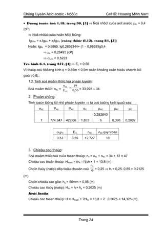 Chöng luyeän Acid acetic - Nöôùc                                   GVHD: Hoaøng Minh Nam

• Duøng toaùn ñoà 1.18, trang 90, [5] ⇒ Ñoä nhôùt cuûa axit axetic µAL = 0,4
(cP)
   ⇒ Ñoä nhôùt cuûa hoãn hôïp loûng:
      lgµhh = x1lgµ1 + x2lgµ2 (coâng thöùc (I.12), trang 84, [5])
   Neân: lgµL = 0,9865. lg0,2836344+ (1 – 0,9865)lg0,4
                   ⇒ µL = 0,28495 (cP)
                   ⇒ αLµL = 0,5223
Tra hình 6.4, trang 257, [4] ⇒ EL = 0,56
Vì thaùp coù ñöôøng kính φ = 0,85m < 0,9m neân khoâng caàn hieäu chænh laïi
giaù trò EL.
   1.2. Tính soá maâm thöïc teá phaàn luyeän:
                          nltL   19
   Soá maâm thöïc: nttL = E = 0,56 = 33,928 ≈ 34
                           CL


      2. Phaàn chöng:
   Tính toaùn töông töï nhö phaàn luyeän ⇒ ta coù baûng keát quaû sau:
             nltC        PNC         PAC       αC            µNC         µAC      µC
                                                           0,282840
               7       774,847    422,66      1,833           6         0,398   0,2892


                           αCµC        EC           nttC     nttC quy troøn
                           0,53       0,55      12,727             13


      3. Chieàu cao thaùp:
      Soá maâm thöïc teá cuûa toaøn thaùp: ntt = nttL + nttC = 34 + 13 = 47
      Chieàu cao thaân thaùp: Hthaân = (ntt –1)∆h + 1 = 13,8 (m)
                                                      ht
      Choïn ñaùy (naép) ellip tieâu chuaån coù φ = 0,25 ⇒ ht = 0,25. 0,85 = 0,2125

(m)
      Choïn chieàu cao gôø: hg = 50mm = 0,05 (m)
      Chieàu cao ñaùy (naép): Hñn = ht+ hg = 0,2625 (m)
      Keát luaän:
      Chieàu cao toaøn thaùp: H = Hthaân + 2Hñn = 13,8 + 2 . 0,2625 = 14,325 (m)




                                             Trang 24
 