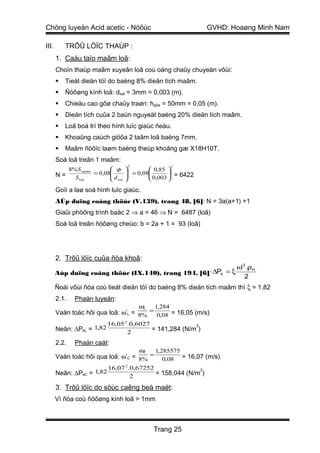 Chöng luyeän Acid acetic - Nöôùc                                GVHD: Hoaøng Minh Nam

III.       TRÔÛ LÖÏC THAÙP :
       1. Caáu taïo maâm loã:
       Choïn thaùp maâm xuyeân loã coù oáng chaûy chuyeàn vôùi:
          Tieát dieän töï do baèng 8% dieän tích maâm.
          Ñöôøng kính loã: dloã = 3mm = 0,003 (m).
          Chieàu cao gôø chaûy traøn: hgôø = 50mm = 0,05 (m).
          Dieän tích cuûa 2 baùn nguyeät baèng 20% dieän tích maâm.
          Loã boá trí theo hình luïc giaùc ñeàu.
          Khoaûng caùch giöõa 2 taâm loã baèng 7mm.
          Maâm ñöôïc laøm baèng theùp khoâng gæ X18H10T.
       Soá loã treân 1 maâm:
                                   2              2
          8% S maâm        φ             0,85 
       N=           = 0,08
                          d       = 0,08
                                                  = 6422
            S loã          loã           0,003 

       Goïi a laø soá hình luïc giaùc.
       AÙp duïng coâng thöùc (V.139), trang 48, [6]: N = 3a(a+1) +1
       Giaûi phöông trình baäc 2 ⇒ a = 46 ⇒ N = 6487 (loã)
       Soá loã treân ñöôøng cheùo: b = 2a + 1 = 93 (loã)




       2. Trôû löïc cuûa ñóa khoâ:
                                                               ω' 2 .ρH
       Aùp duïng coâng thöùc (IX.140), trang 194, [6]: ∆Pk = ξ
                                                                   2
       Ñoái vôùi ñóa coù tieát dieän töï do baèng 8% dieän tích maâm thì ξ = 1,82
       2.1.   Phaàn luyeän:
                                    ωL 1,284
       Vaän toác hôi qua loã: ω’L = 8% = 0,08 = 16,05 (m/s)
                             16,05 2.0,6027               2
       Neân: ∆PkL = 1,82            2
                                            = 141,284 (N/m )

       2.2.   Phaàn caát:
                                    ωC 1,285575
       Vaän toác hôi qua loã: ω’C = 8% = 0,08 = 16,07 (m/s)
                             16,07 2.0,67252               2
       Neân: ∆PkC   = 1,82           2
                                             = 158,044 (N/m )

       3. Trôû löïc do söùc caêng beà maët:
       Vì ñóa coù ñöôøng kính loã > 1mm



                                            Trang 25
 