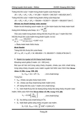 Chöng luyeän Acid acetic - Nöôùc                                     GVHD: Hoaøng Minh Nam

Toång trôû löïc cuûa 1 maâm trong phaàn luyeän cuûa thaùp laø:
                                                                                        2
   ∆PL = ∆PkL + ∆PσL + ∆PbL = 141,284 + 19,6374 + 346,7227 = 490,4024 (N/m )
Toång trôû löïc cuûa 1 maâm trong phaàn chöng cuûa thaùp laø:
                                                                                            2
   ∆PC = ∆PkC + ∆PσC + ∆PbC = 158,044 + 19,30517 + 329,481 = 506,83017 (N/m )
   Kieåm tra hoaït ñoäng cuûa maâm:
   Kieåm tra laïi khoaûng caùch maâm ∆h = 0,3m ñaûm baûo cho ñieàu kieän hoaït
                                                      ∆P
ñoäng bình thöôøng cuûa thaùp: ∆h > 1,8 ρL g

   Vôùi caùc maâm trong phaàn chöng trôû löïc thuyû löïc qua 1 maâm lôùn hôn
trôû löïc thuyû löïc cuûa maâm trong phaàn luyeän, ta coù:
    ∆PC           506,83017
1,8        = 1,8
    ρLC g        957,96 × 9,81 = 0,097 < 0,3

   ⇒ Ñieàu kieän treân ñöôïc thoûa.
   Keát luaän:
   Toång trôû löïc thuûy löïc cuûa thaùp:
                                                                                    2
   ∆P = nttL.∆PL + nttC∆PC = 34. 490,4024 + 13. 506,83017 = 23262,4738 (N/m )


   6. Kieåm tra ngaäp luït khi thaùp hoaït ñoäng:
   Khoaûng caùch giöõa 2 maâm: ∆h = 300 (mm).
   Boû qua söï taïo boït trong oáng chaûy chuyeàn, chieàu cao möïc chaát loûng
   trong oáng chaûy chuyeàn cuûa maâm xuyeân loã ñöôïc xaùc ñònh theo bieåu
   thöùc (5.20), trang 120, [2]:
             hd = hgôø + ∆hl + ∆P + hd’               , (mm.chaát loûng)
   Trong ñoù:
      hgôø : chieàu cao gôø chaûy traøn (mm)
      ∆hl : chieàu cao lôùp chaát loûng treân maâm (mm).
      ∆P: toång trôû löïc cuûa 1 maâm (mm.chaát loûng).
      hd’ : toån thaát thuûy löïc do doøng loûng chaûy töø oáng chaûy chuyeàn vaøo
maâm, ñöôïc xaùc ñònh theo bieåu thöùc (5.10), trang 115, [2]:
                                          2
                            QL       
              h d' = 0,128.
                            100.S    
                                                         , (mm.chaát loûng)
                                 d   
                                                  3
      QL : löu löôïng cuûa chaát loûng (m /h).
      Sd : tieát dieän giöõa oáng chaûy chuyeàn vaø maâm.
                                              π       2             2
             Sd = 0,8 . Smaâm = 0,8. 4 .0,85 = 0,454 (m )


                                              Trang 28
 