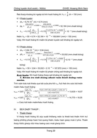 Chöng luyeän Acid acetic - Nöôùc                                           GVHD: Hoaøng Minh Nam
                                                                                 1
      Ñeå thaùp khoâng bò ngaäp luït khi hoaït ñoäng thì: h d ≤ 2 ∆h = 150 (mm)

      6.1. Phaàn luyeän:
                             -3
         ∆hlL = 6,74.10 (m) = 6,74 (mm)
                     490,4024          490,4024
         ∆pL =               ×1000 =               ×1000 = 52,164 (mm.chaát loûng)
                       ρLL g          958,32 × 9,81
                                         2                                   2
                            Q LL                 3,5274.10 −4 × 3600 
         hd ' L   = 0,128.
                            100.S       = 0,128.
                                                                       = 10 − (mm.chaát loûng)
                                                                        
                                                                                4

                                  d                  100 × 0,454     
                                                         −4
      Neân: hdL = 50 + 6,74 + 52,164 + 10                     = 108,9041 (mm) < 150 (mm)
      Vaäy: Khi hoaït ñoäng thì maâm ôû phaàn luyeän seõ khoâng bò ngaäp luït.


      6.2. Phaàn chöng:
                                 −3
         ∆hlC = 3,94.10              (m) = 3,94 (mm)
                     506,83017          506,83017
         ∆PC =                ×1000 =               ×1000 = 53,932 (mm.chaát loûng)
                       ρLL g           957,96 × 9,81
                                           2                                 2
                            Q LC                 1,5761.10 −4 × 3600 
         hd 'C    = 0,128.
                            100.S       = 0,128.
                                                                       =2.10 − (mm.chaát
                                                                        
                                                                                 5

                                  d                  100 × 0,454     
          loûng)
                                                            −5
      Neân: hdC = 50 + 3,94 + 53,932 + 2.10                      = 107,872 (mm) < 150 (mm)
      Vaäy: Khi hoaït ñoäng thì maâm ôû phaàn chöng seõ khoâng bò ngaäp luït.
      Keát luaän: Khi hoaït ñoäng thaùp seõ khoâng bò ngaäp luït.
        7. Kieåm tra tính ñoàng nhaát cuûa hoaït ñoäng cuûa
      maâm.
Tính vaän toác toái thieåu qua loã cuûa pha hôi v min ñuû ñeå cho caùc loã treân
maâm ñeàu hoaït ñoäng:
             gρ LC hbC        9,81 × 957,96 × (0,05 + 3,94.10 −3 )
vminC = 0,67           = 0,67                                      = 13,635 < 16,07
              ξρHC                     1,82 × 0,67252
                     gρ LC hbC                 9,81 × 958,32 × (0,05 + 6,74.10 −3 )
vminL = 0,67                      = 0,67                                            = 14,775 < 16,05
                      ξρHC                               1,82 × 0,6027

      ⇒ Caùc loã treân maâmñeàu hoaït ñoäng.


IV.       BEÀ DAØY THAÙP :
      1. Thaân thaùp:
      Vì thaùp hoaït ñoäng ôû aùp suaát thöôøng neân ta thieát keá thaân hình truï
baèng phöông phaùp haøn hoà quang ñieän, kieåu haøn giaùp moái 2 phía. Thaân
thaùp ñöôïc gheùp vôùi nhau baèng caùc moái gheùp bích.


                                                       Trang 29
 