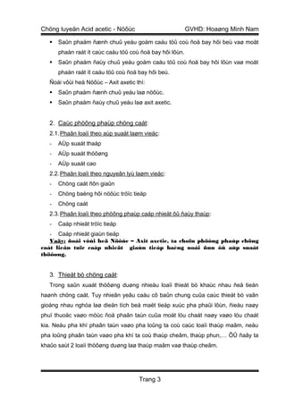 Chöng luyeän Acid acetic - Nöôùc                           GVHD: Hoaøng Minh Nam

      Saûn phaåm ñænh chuû yeáu goàm caáu töû coù ñoä bay hôi beù vaø moät
       phaàn raát ít caùc caáu töû coù ñoä bay hôi lôùn.
      Saûn phaåm ñaùy chuû yeáu goàm caáu töû coù ñoä bay hôi lôùn vaø moät
       phaàn raát ít caáu töû coù ñoä bay hôi beù.
   Ñoái vôùi heä Nöôùc – Axit axetic thì:
      Saûn phaåm ñænh chuû yeáu laø nöôùc.
      Saûn phaåm ñaùy chuû yeáu laø axit axetic.


   2. Caùc phöông phaùp chöng caát:
   2.1. Phaân loaïi theo aùp suaát laøm vieäc:
   -   AÙp suaát thaáp
   -   AÙp suaát thöôøng
   -   AÙp suaát cao
   2.2. Phaân loaïi theo nguyeân lyù laøm vieäc:
   -   Chöng caát ñôn giaûn
   -   Chöng baèng hôi nöôùc tröïc tieáp
   -   Chöng caát
   2.3. Phaân loaïi theo phöông phaùp caáp nhieät ôû ñaùy thaùp :
   -   Caáp nhieät tröïc tieáp
   - Caáp nhieät giaùn tieáp
   Vaäy: ñoái vôùi heä Nöôùc – Axit axetic, ta choïn phöông phaùp chöng
caát lieân tuïc caáp nhieät giaùn tieáp baèng noài ñun ôû aùp suaát
thöôøng.


   3. Thieát bò chöng caát:
   Trong saûn xuaát thöôøng duøng nhieàu loaïi thieát bò khaùc nhau ñeå tieán
haønh chöng caát. Tuy nhieân yeâu caàu cô baûn chung cuûa caùc thieát bò vaãn
gioáng nhau nghóa laø dieän tích beà maët tieáp xuùc pha phaûi lôùn, ñieàu naøy
phuï thuoäc vaøo möùc ñoä phaân taùn cuûa moät löu chaát naøy vaøo löu chaát
kia. Neáu pha khí phaân taùn vaøo pha loûng ta coù caùc loaïi thaùp maâm, neáu
pha loûng phaân taùn vaøo pha khí ta coù thaùp cheâm, thaùp phun,… ÔÛ ñaây ta
khaûo saùt 2 loaïi thöôøng duøng laø thaùp maâm vaø thaùp cheâm.




                                      Trang 3
 