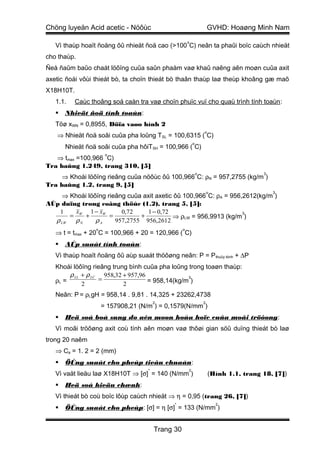 Chöng luyeän Acid acetic - Nöôùc                                        GVHD: Hoaøng Minh Nam
                                                        o
   Vì thaùp hoaït ñoäng ôû nhieät ñoä cao (>100 C) neân ta phaûi boïc caùch nhieät
cho thaùp.
Ñeå ñaûm baûo chaát löôïng cuûa saûn phaåm vaø khaû naêng aên moøn cuûa axit
axetic ñoái vôùi thieát bò, ta choïn thieát bò thaân thaùp laø theùp khoâng gæ maõ
X18H10T.
   1.1.    Caùc thoâng soá caàn tra vaø choïn phuïc vuï cho quaù trình tính toaùn :
      Nhieät ñoä tính toaùn:
   Töø xWN = 0,8955, Döïa vaøo hình 2
                                                                    o
   ⇒ Nhieät ñoä soâi cuûa pha loûng TSL = 100,6315 ( C)
                                                            o
       Nhieät ñoä soâi cuûa pha hôiTSH = 100,966 ( C)
                       o
   ⇒ tmax =100,966 C)
Tra baûng 1.249, trang 310, [5]
                                                                o                        3
     ⇒ Khoái löôïng rieâng cuûa nöôùc ôû 100,966 C: ρN = 957,2755 (kg/m )
Tra baûng 1.2, trang 9, [5]
                                                                        o                    3
    ⇒ Khoái löôïng rieâng cuûa axit axetic ôû 100,966 C: ρA = 956,2612(kg/m )
AÙp duïng trong coâng thöùc (1.2), trang 5, [5]:
   1    x    1 − xW     0,72     1 − 0,72                         3
       = W +        =         +           ⇒ ρLW = 956,9913 (kg/m )
  ρ LW  ρN     ρA     957,2755 956,2612
                  o                                 o
   ⇒ t = tmax + 20 C = 100,966 + 20 = 120,966 ( C)
      AÙp suaát tính toaùn:
   Vì thaùp hoaït ñoäng ôû aùp suaát thöôøng neân: P = P thuûy tónh + ∆P
   Khoái löôïng rieâng trung bình cuûa pha loûng trong toaøn thaùp:
        ρ LL + ρ LC 958,32 + 957,96
   ρL =            =                             3
                                    = 958,14(kg/m )
             2             2
   Neân: P = ρLgH = 958,14 . 9,81 . 14,325 + 23262,4738
                                         2                          2
                      = 157908,21 (N/m ) = 0,1579(N/mm )
      Heä soá boå sung do aên moøn hoùa hoïc cuûa moâi tröôøng :
   Vì moâi tröôøng axit coù tính aên moøn vaø thôøi gian söû duïng thieát bò laø
trong 20 naêm
   ⇒ Ca = 1. 2 = 2 (mm)
      ÖÙng suaát cho pheùp tieâu chuaån:
                                     *                  2
   Vì vaät lieäu laø X18H10T ⇒ [σ] = 140 (N/mm )                        (Hình 1.1, trang 18, [7])
      Heä soá hieäu chænh:
   Vì thieát bò coù boïc lôùp caùch nhieät ⇒ η = 0,95 (trang 26, [7])
                                               *                            2
      ÖÙng suaát cho pheùp: [σ] = η [σ] = 133 (N/mm )


                                         Trang 30
 
