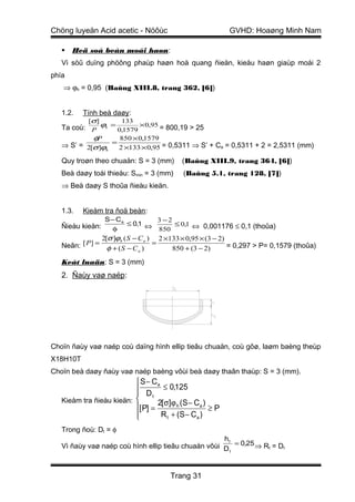 Chöng luyeän Acid acetic - Nöôùc                          GVHD: Hoaøng Minh Nam

      Heä soá beàn moái haøn:
   Vì söû duïng phöông phaùp haøn hoà quang ñieän, kieåu haøn giaùp moái 2
phía
   ⇒ ϕh = 0,95 (Baûng XIII.8, trang 362, [6])


   1.2.   Tính beà daøy:
           [σ]         133
   Ta coù: P ϕh = 0,1579 ×0,95 = 800,19 > 25
            φP      850 × 0,1579
   ⇒ S’ = 2[σ ]ϕh = 2 ×133 × 0,95 = 0,5311 ⇒ S’ + Ca = 0,5311 + 2 = 2,5311 (mm)

   Quy troøn theo chuaån: S = 3 (mm)      (Baûng XIII.9, trang 364, [6])
   Beà daøy toái thieåu: Smin = 3 (mm)     (Baûng 5.1, trang 128, [7])
   ⇒ Beà daøy S thoûa ñieàu kieän.


   1.3.   Kieåm tra ñoä beàn:
                  S − Ca         3 −2
   Ñieàu kieän:          ≤ 0,1 ⇔      ≤ 0,1 ⇔ 0,001176 ≤ 0,1 (thoûa)
                     φ           850
                2[σ ]ϕh ( S − C a ) 2 ×133 × 0,95 × (3 − 2)
   Neân: [ P ] = φ + ( S − C ) =        850 + (3 − 2)       = 0,297 > P= 0,1579 (thoûa)
                              a

   Keát luaän: S = 3 (mm)
   2. Ñaùy vaø naép:




Choïn ñaùy vaø naép coù daïng hình ellip tieâu chuaån, coù gôø, laøm baèng theùp
X18H10T
Choïn beà daøy ñaùy vaø naép baèng vôùi beà daøy thaân thaùp: S = 3 (mm).
                           S − Ca
                           D ≤ 0,125
                               t
   Kieåm tra ñieàu kieän:        2[ σ]ϕ h (S − Ca )
                          [ P] =                    ≥P
                          
                                  R t + (S − Ca )
   Trong ñoù: Dt = φ
                                                     ht
   Vì ñaùy vaø naép coù hình ellip tieâu chuaån vôùi D = 0,25 ⇒ Rt = Dt
                                                       t




                                      Trang 31
 