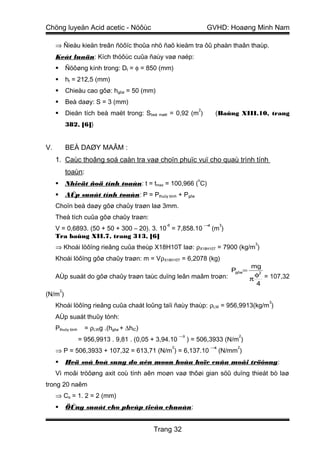 Chöng luyeän Acid acetic - Nöôùc                                        GVHD: Hoaøng Minh Nam

     ⇒ Ñieàu kieän treân ñöôïc thoûa nhö ñaõ kieåm tra ôû phaàn thaân thaùp.
     Keát luaän: Kích thöôùc cuûa ñaùy vaø naép:
            Ñöôøng kính trong: Dt = φ = 850 (mm)
            ht = 212,5 (mm)
            Chieàu cao gôø: hgôø = 50 (mm)
            Beà daøy: S = 3 (mm)
                                                                    2
            Dieän tích beà maët trong: Sbeà maët = 0,92 (m )                 (Baûng XIII.10, trang
             382, [6])


V.           BEÀ DAØY MAÂM :
     1. Caùc thoâng soá caàn tra vaø choïn phuïc vuï cho quaù trình tính
             toaùn:
                                                                   o
            Nhieät ñoä tính toaùn: t = tmax = 100,966 ( C)
            AÙp suaát tính toaùn: P = Pthuûy tónh + Pgôø
     Choïn beà daøy gôø chaûy traøn laø 3mm.
     Theå tích cuûa gôø chaûy traøn:
                                                  -6                    −4        3
     V = 0,6893. (50 + 50 + 300 – 20). 3. 10 = 7,858.10                      (m )
     Tra baûng XII.7, trang 313, [6]
                                                                                               3
     ⇒ Khoái löôïng rieâng cuûa theùp X18H10T laø: ρX18H10T = 7900 (kg/m )
     Khoái löôïng gôø chaûy traøn: m = VρX18H10T = 6,2078 (kg)
                                                                                              mg
                                                                                      Pgôø=
     AÙp suaát do gôø chaûy traøn taùc duïng leân maâm troøn:                                   φ2 = 107,32
                                                                                              π
                                                                                                4
         2
(N/m )
                                                                                                    3
     Khoái löôïng rieâng cuûa chaát loûng taïi ñaùy thaùp: ρLW = 956,9913(kg/m )
     AÙp suaát thuûy tónh:
     Pthuûy tónh     = ρLWg .(hgôø + ∆hlC)
                                                           −3                           2
                   = 956,9913 . 9,81 . (0,05 + 3,94.10          ) = 506,3933 (N/m )
                                                       2                     −4        2
     ⇒ P = 506,3933 + 107,32 = 613,71 (N/m ) = 6,137.10                           (N/mm )
            Heä soá boå sung do aên moøn hoùa hoïc cuûa moâi tröôøng :
     Vì moâi tröôøng axit coù tính aên moøn vaø thôøi gian söû duïng thieát bò laø
trong 20 naêm
     ⇒ Ca = 1. 2 = 2 (mm)
            ÖÙng suaát cho pheùp tieâu chuaån:


                                             Trang 32
 