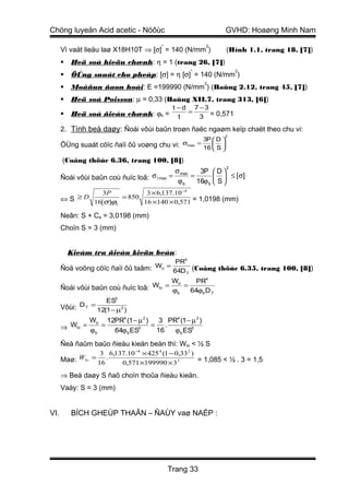 Chöng luyeän Acid acetic - Nöôùc                              GVHD: Hoaøng Minh Nam
                                        *               2
      Vì vaät lieäu laø X18H10T ⇒ [σ] = 140 (N/mm )            (Hình 1.1, trang 18, [7])
         Heä soá hieäu chænh: η = 1 (trang 26, [7])
                                                   *               2
         ÖÙng suaát cho pheùp: [σ] = η [σ] = 140 (N/mm )
                                                        2
         Moâñun ñaøn hoài: E =199990 (N/mm ) (Baûng 2.12, trang 45, [7])
         Heä soá Poisson: µ = 0,33 (Baûng XII.7, trang 313, [6])
                                              t −d 7−3
          Heä soá ñieàu chænh: ϕb =               =
                                               t   3 = 0,571
      2. Tính beà daøy: Ñoái vôùi baûn troøn ñaëc ngaøm keïp chaët theo chu vi:
                                                              2
                                                   3P  D 
      ÖÙng suaát cöïc ñaïi ôû voøng chu vi: σmax = 16  S 
                                                       
      (Coâng thöùc 6.36, trang 100, [8])
                                                               2
                                              σ       3P  D 
      Ñoái vôùi baûn coù ñuïc loã: σ l max   = max =         ≤ [ σ]
                                               ϕb    16ϕ b  S 
               3P           3 × 6,137.10 −4
      ⇔S ≥D          = 850
            16[σ ]ϕb       16 ×140 × 0,571 = 1,0198 (mm)

      Neân: S + Ca = 3,0198 (mm)
      Choïn S = 3 (mm)


          Kieåm tra ñieàu kieän beàn:
                                         PR4
      Ñoä voõng cöïc ñaïi ôû taâm: Wo =
                                        64D T (Coâng thöùc 6.35, trang 100, [8])
                                        W      PR4
      Ñoái vôùi baûn coù ñuïc loã: Wlo = o =
                                        ϕb   64ϕb D T
                    ES3
      Vôùi: DT =
                 12(1 − µ2 )
              Wo 12PR4 (1 − µ 2 ) 3 PR4 (1 − µ 2 )
      ⇒ Wlo = ϕ = 64ϕ ES3 = 16 . ϕ ES3
               b       b                b

      Ñeå ñaûm baûo ñieàu kieän beàn thì: Wlo < ½ S
                 3 6,137.10 −4 × 425 4 (1 − 0,33 2 )
      Maø: Wlo = .                                   = 1,085 < ½ . 3 = 1,5
                16     0,571 ×199990 × 33
      ⇒ Beà daøy S ñaõ choïn thoûa ñieàu kieän.
      Vaäy: S = 3 (mm)


VI.       BÍCH GHEÙP THAÂN – ÑAÙY vaø NAÉP :




                                             Trang 33
 