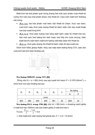 Chöng luyeän Acid acetic - Nöôùc                       GVHD: Hoaøng Minh Nam

   Maët bích laø boä phaän quan troïng duøng ñeå noái caùc phaàn cuûa thieát bò
cuõng nhö noái caùc boä phaän khaùc vôùi thieát bò. Caùc loaïi maët bích thöôøng
söû duïng:
      Bích lieàn: laø boä phaän noái lieàn vôùi thieát bò (haøn, ñuùc vaø reøn).
       Loaïi bích naøy chuû yeáu duøng thieát bò laøm vieäc vôùi aùp suaát thaáp
       vaø aùp suaát trung bình.
      Bích töï do: chuû yeáu duøng noái oáng daãn laøm vieäc ôû nhieät ñoä cao,
       ñeå noái caùc boä baèng kim loaïi maøu vaø hôïp kim cuûa chuùng, ñaëc
       bieät laø khi caàn laøm maët bích baèng vaät lieäu beàn hôn thieát bò.
      Bích ren: chuû yeáu duøng cho thieát bò laøm vieäc ôû aùp suaát cao.
   Choïn bích ñöôïc gheùp thaân, ñaùy vaø naép laøm baèng theùp CT3, caáu taïo
cuûa bích laø bích lieàn khoâng coå.




   Tra baûng XIII.27, trang 417, [6]:
                                                                                2
    ÖÙng vôùi Dt = φ = 850 (mm) vaø aùp suaát tính toaùn P = 0,1579 (N/mm ) ⇒
choïn bích coù caùc thoâng soá sau:


                                                                  Bu loâng
        Dt       D         Db       D1       Do        h
                                                                db        Z
                                   (mm)
       850      980       930      900       861       20      M20        24
   Tra baûng IX.5, trang 170, [6], vôùi ∆h = 300 (mm) ⇒ khoaûng caùch giöõa
2 maët bích laø 1200mm vaø soá maâm giöõa 2 maët bích laø 4.
            H thaân 13,8
   Ta coù:         =
              2      2 = 6,9
   ⇒ Soá maët bích caàn duøng ñeå gheùp laø: (7 + 1).2 = 16 (bích)




                                       Trang 34
 