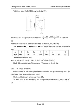 Chöng luyeän Acid acetic - Nöôùc                                                 GVHD: Hoaøng Minh Nam

      Vaät lieäu laøm chaân ñôõ thaùp laø theùp CT3.


                                                       Theo ñaù
                                                              y
                                                       thieábò
                                                           t




                                      Truïc thieá bò
                                                t
                                                                      P    mg    1626,79 × 9,81
Taûi troïng cho pheùp treân moät chaân: Gc = 4 = 4 =
                                                                                                           4
                                                                                       4        = 0.399.10

(N)
                                                                                            4
Ñeå ñaûm baûo ñoä an toaøn cho thieát bò, ta choïn: G c = 0,5.10 (N)
      Tra baûng XIII.35, trang 437, [6] ⇒ choïn chaân ñôõ coù caùc thoâng soá
sau:
        L         B        B1        B2                           H         h       s           l      d
       160     110        135       195                       240          145     10           55    23
      Theå tích moät chaân ñôõ:
                                                                      -9                3
Vchaân ñôõ ≈ (230. 10. 195. 2 + 160. 10. 110). 10 = 0,001073 (m )
      Khoái löôïng moät chaân ñôõ: mchaân ñôõ = Vchaân ñôõ. ρCT3 = 8,423 (kg)


VIII. TAI TREO THAÙP :
      Choïn tai treo: tai treo ñöôïc gaén treân thaân thaùp ñeå giöõ cho thaùp khoûi bò
dao ñoäng trong ñieàu kieän ngoaïi caûnh.
      Choïn vaät lieäu laøm tai treo laø theùp CT3.
                                                                                                               4
      Ta choïn boán tai treo, taûi troïng cho pheùp treân moät tai treo: G t = Gc = 0,5.10
(N).




                                                         Trang 36
 