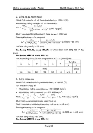 Chöng luyeän Acid acetic - Nöôùc                       GVHD: Hoaøng Minh Nam



  2. OÁng hôi ôû ñænh thaùp:
                                                                 o
  Nhieät ñoä cuûa pha hôi taïi ñænh thaùp laø t HD = 100,013 ( C).
  Khoái löôïng rieâng cuûa pha hôi taïi ñænh thaùp:
         PM HD          1 ×18,063
  ρ HD =        =                                       3
                  22,4
                       × (100,013 + 273) = 0,59017 (kg/m )
          RTHD
                   273
  Choïn vaän toác hôi ra khoûi ñænh thaùp laø vHD = 120 (m/s).
  Ñöôøng kính trong cuûa oáng noái:
                 4.G HD             4 × 1547,71
      Dy = 3600 ρ πv = 3600 × 0,59017 × π × 120 = 0,088 (m) = 88 (mm)
                    HD  HD


  ⇒ Choïn oáng coù Dy = 100 (mm).
  Tra baûng XIII.32, trang 434, [6] ⇒ Chieàu daøi ñoaïn oáng noái l = 120
(mm).
  Tra baûng XIII.26, trang 409, [6]
                                                                     2
  ⇒ Caùc thoâng soá cuûa bích öùng vôùi P = 0,23134 (N/mm ) laø:
                                                                          Bu loâng
       Dy       Dn        D        Dδ        D1        h
                                                                         db      Z
                                  (mm)                                         (caùi)
      100      108       205       170      148       14             M16         4


  3. OÁng hoaøn löu:
                                                             o
  Nhieät ñoä cuûa chaát loûng hoaøn löu laø t LD = 100,009 ( C)
  Taïi nhieät ñoä naøy thì:
                                                             3
     Khoái löôïng rieâng cuûa nöôùc: ρN = 957,99325 (kg/m )
                                                        3
    Khoái löôïng rieâng cuûa axit: ρA = 957,9838 (kg/m )
         1     x     1 − xD     0,995    1 − 0,995
  Neân: ρ    = D +          =          +                               3

          LD   ρN      ρA     957,99325 957,9838 ⇒ ρLD = 957,9932 (kg/m )

  Choïn loaïi oáng noái caém saâu vaøo thieát bò.
  Choïn vaän toác chaát loûng trong oáng noái laø v LD = 0,2 (m/s).
  Ñöôøng kính trong cuûa oáng noái:
                  4.G LD            4 ×1184,07
       Dy = 3600 ρ πv = 3600 × 957,9932 × π × 0,2 = 0,0467 (m) = 46,7 (mm)
                     LD  LD


  ⇒ Choïn oáng coù Dy = 50 (mm).
  Tra baûng XIII.26, trang 409, [6]


                                    Trang 39
 