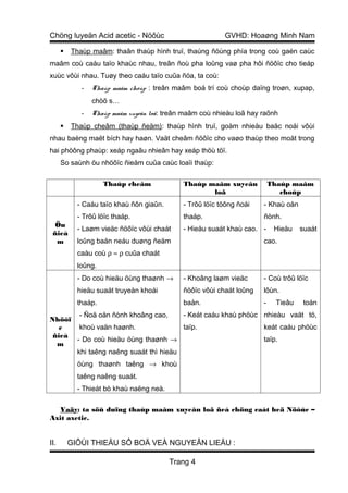 Chöng luyeän Acid acetic - Nöôùc                          GVHD: Hoaøng Minh Nam

         Thaùp maâm: thaân thaùp hình truï, thaúng ñöùng phía trong coù gaén caùc
maâm coù caáu taïo khaùc nhau, treân ñoù pha loûng vaø pha hôi ñöôïc cho tieáp
xuùc vôùi nhau. Tuøy theo caáu taïo cuûa ñóa, ta coù:
             -   Thaùp maâm choùp : treân maâm boá trí coù choùp daïng troøn, xupap,
                 chöõ s…
             -   Thaùp maâm xuyeân loã: treân maâm coù nhieàu loã hay raõnh
         Thaùp cheâm (thaùp ñeäm): thaùp hình truï, goàm nhieàu baäc noái vôùi
nhau baèng maët bích hay haøn. Vaät cheâm ñöôïc cho vaøo thaùp theo moät trong
hai phöông phaùp: xeáp ngaãu nhieân hay xeáp thöù töï.
      So saùnh öu nhöôïc ñieåm cuûa caùc loaïi thaùp:

                     Thaùp cheâm             Thaùp maâm xuyeân            Thaùp maâm
                                                    loã                      choùp
            - Caáu taïo khaù ñôn giaûn.      - Trôû löïc töông ñoái   - Khaù oån
            - Trôû löïc thaáp.               thaáp.                   ñònh.
  Öu
            - Laøm vieäc ñöôïc vôùi chaát    - Hieäu suaát khaù cao. -     Hieäu   suaát
 ñieå
  m         loûng baån neáu duøng ñeäm                                cao.
            caàu coù ρ ≈ ρ cuûa chaát
            loûng.
            - Do coù hieäu öùng thaønh →     - Khoâng laøm vieäc      - Coù trôû löïc
            hieäu suaát truyeàn khoái        ñöôïc vôùi chaát loûng   lôùn.
            thaáp.                           baån.                    -    Tieâu    toán
       - Ñoä oån ñònh khoâng cao,     - Keát caáu khaù phöùc nhieàu vaät tö,
Nhöôï
   c   khoù vaän haønh.               taïp.                  keát caáu phöùc
 ñieå
      - Do coù hieäu öùng thaønh →                           taïp.
  m
      khi taêng naêng suaát thì hieäu
            öùng thaønh taêng → khoù
            taêng naêng suaát.
            - Thieát bò khaù naëng neà.

   Vaäy: ta söû duïng thaùp maâm xuyeân loã ñeå chöng caát heä Nöôùc –
Axit axetic.


II.       GIÔÙI THIEÄU SÔ BOÄ VEÀ NGUYEÂN LIEÄU :

                                          Trang 4
 
