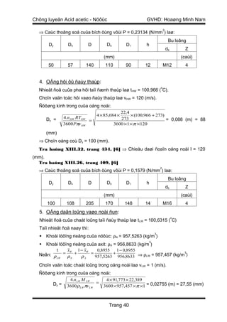 Chöng luyeän Acid acetic - Nöôùc                        GVHD: Hoaøng Minh Nam
                                                                     2
  ⇒ Caùc thoâng soá cuûa bích öùng vôùi P = 0,23134 (N/mm ) laø:
                                                                          Bu loâng
       Dy       Dn        D         Dδ        D1        h
                                                                         db         Z
                                  (mm)                                            (caùi)
       50       57       140       110        90       12            M12            4


  4. OÁng hôi ôû ñaùy thaùp:
                                                                 o
  Nhieät ñoä cuûa pha hôi taïi ñænh thaùp laø t HW = 100,966 ( C).
  Choïn vaän toác hôi vaøo ñaùy thaùp laø vHW = 120 (m/s).
  Ñöôøng kính trong cuûa oáng noái:
                                            22,4
                               4 × 85,684 ×      × (100,966 + 273)
      Dy =    4.n HW RTHW                   273                    = 0,088 (m) = 88
                          =
              3600 Pπv HW                3600 ×1 × π ×120

      (mm)
  ⇒ Choïn oáng coù Dy = 100 (mm).
  Tra baûng XIII.32, trang 434, [6] ⇒ Chieàu daøi ñoaïn oáng noái l = 120
(mm).
  Tra baûng XIII.26, trang 409, [6]
                                                                 2
  ⇒ Caùc thoâng soá cuûa bích öùng vôùi P = 0,1579 (N/mm ) laø:
                                                                          Bu loâng
       Dy       Dn        D         Dδ        D1        h
                                                                         db         Z
                                  (mm)                                            (caùi)
      100      108       205       170        148      14            M16            4
  5. OÁng daãn loûng vaøo noài ñun:
                                                                              o
  Nhieät ñoä cuûa chaát loûng taïi ñaùy thaùp laø t LW = 100,6315 ( C)
  Taïi nhieät ñoä naøy thì:
                                                             3
     Khoái löôïng rieâng cuûa nöôùc: ρN = 957,5263 (kg/m )
                                                         3
    Khoái löôïng rieâng cuûa axit: ρA = 956,8633 (kg/m )
         1     xW 1 − xW      0,8955     1 − 0,8955
  Neân: ρ = ρ + ρ          =           +                            3

         LW     N       A    957,5263 956,8633 ⇒ ρLW = 957,457 (kg/m )

  Choïn vaän toác chaát loûng trong oáng noái laø v LW = 1 (m/s).
  Ñöôøng kính trong cuûa oáng noái:
                4.n LW M LW      4 × 91,773 × 22,389
       Dy = 3600 ρ πv         =
                      LW   LW   3600 × 957,457 × π ×1 = 0,02755 (m) = 27,55 (mm)



                                     Trang 40
 