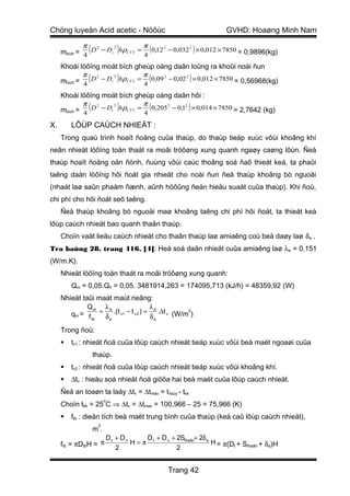 Chöng luyeän Acid acetic - Nöôùc                                     GVHD: Hoaøng Minh Nam

               (
             π 2
                               )
                               π
     mbích = 4 D − Dt hρCT 3 = 4 ( 0,12 − 0,032 ) × 0,012 × 7850 = 0,9896(kg)
                     2                 2       2




     Khoái löôïng moät bích gheùp oáng daãn loûng ra khoûi noài ñun
               (
             π 2
                               )
                               π
     mbích = 4 D − Dt hρCT 3 = 4 ( 0,09 − 0,02 ) × 0,012 × 7850 = 0,56968(kg)
                     2                 2      2




     Khoái löôïng moät bích gheùp oáng daãn hôi :
               (
             π 2
                               )
                               π
     mbích = 4 D − Dt hρCT 3 = 4 ( 0,205 − 0,1 ) × 0,014 × 7850 = 2,7642 (kg)
                     2                  2     2




X.       LÔÙP CAÙCH NHIEÄT :
     Trong quaù trình hoaït ñoäng cuûa thaùp, do thaùp tieáp xuùc vôùi khoâng khí
neân nhieät löôïng toån thaát ra moâi tröôøng xung quanh ngaøy caøng lôùn. Ñeå
thaùp hoaït ñoäng oån ñònh, ñuùng vôùi caùc thoâng soá ñaõ thieát keá, ta phaûi
taêng daàn löôïng hôi ñoát gia nhieät cho noài ñun ñeå thaùp khoâng bò nguoäi
(nhaát laø saûn phaåm ñænh, aûnh höôûng ñeán hieäu suaát cuûa thaùp). Khi ñoù,
chi phí cho hôi ñoát seõ taêng.
     Ñeå thaùp khoâng bò nguoäi maø khoâng taêng chi phí hôi ñoát, ta thieát keá
lôùp caùch nhieät bao quanh thaân thaùp.
     Choïn vaät lieäu caùch nhieät cho thaân thaùp laø amiaêng coù beà daøy laø δa .
Tra baûng 28, trang 416, [4]: Heä soá daãn nhieät cuûa amiaêng laø λa = 0,151
(W/m.K).
     Nhieät löôïng toån thaát ra moâi tröôøng xung quanh:
         Qm = 0,05.Qñ = 0,05. 3481914,263 = 174095,713 (kJ/h) = 48359,92 (W)
     Nhieät taûi maát maùt rieâng:
              Qm λ a                  λa
        qm = f = δ .(t v1 − t v 2 ) = δ .∆t v (W/m )
                                                  2

               tb   a                  a


     Trong ñoù:
        tv1 : nhieät ñoä cuûa lôùp caùch nhieät tieáp xuùc vôùi beà maët ngoaøi cuûa
                   thaùp.
        tv2 : nhieät ñoä cuûa lôùp caùch nhieät tieáp xuùc vôùi khoâng khí.
        ∆tv : hieäu soá nhieät ñoä giöõa hai beà maët cuûa lôùp caùch nhieät.
     Ñeå an toaøn ta laáy ∆tv = ∆tmax = tñaùy - tkk
                        o
     Choïn tkk = 25 C ⇒ ∆tv = ∆tmax = 100,966 – 25 = 75,966 (K)
        ftb : dieän tích beà maët trung bình cuûa thaùp (keå caû lôùp caùch nhieät),
                    2
                   m.
                            Dt + Dn    D + D n + 2Sthaân+ 2δ a
     ftb = πDtbH = π                H=π t                      H = π(Dt + Sthaân + δa)H
                               2                 2


                                                 Trang 42
 