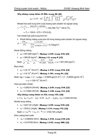 Chöng luyeän Acid acetic - Nöôùc                                            GVHD: Hoaøng Minh Nam

   AÙp duïng coâng thöùc (V.89), trang 26, [6]:
                                                      0,033       0,333
                                    ρh .r                ρ                 λ0,75 .q 0,7
                  αS = 7,77 . 10 .  ρ − ρ
                                   
                                      -2          
                                                         .          .
                                          h               σ            µ0,45 .c0.117.Ts0,37

   Nhieät ñoä soâi trung bình cuûa doøng saûn phaåm ôû ngoaøi oáng:
        t +t      100,6315 + 100,966
   t S = S1 S 2 =                    = 100,798 ( C) ≈ 100,8 ( C)
                                                o            o
           2              2
          ⇒ TS = 100,8 + 273 = 373,8 (K)
   Taïi nhieät ñoä soâi trung bình thì:
     Khoái löôïng rieâng cuûa pha hôi trong doøng saûn phaåm ôû ngoaøi oáng:
        PM HW         1 × 22,389
   ρh =        =                                 3
                 22,4
                      × (100,8 + 273) = 0,73(kg/m )
         RTS
                  273
Khoái löôïng rieâng :
                             3
      ρN = 957,808 (kg/m ) (Baûng 1.249, trang 310, [5])
                         3
     ρA = 956,56 (kg/m ) (Baûng 1.2, trang 9, [5])
          1 xW 1 − xW       0,72    0,28
   Neân: ρ = ρ + ρ       =        +                          3

               N      A    957,808 956,56 ⇒ ρ = 957,458 (kg/m )

Ñoä nhôùt
                  -4         2
      µN = 2,8.10 (N.s/m ) (Baûng 1.249, trang 310, [5])
                  -4         2
      µA = 4,6.10 (N.s/m ) (Baûng 1.101, trang 91, [5])
                                                                  -4                              -4
Neân: lgµ = xWlgµN + (1 - xW)lgµA = 0,8955.lg(2,8.10 ) + (1 - 0,8955).lg(4,6.10 )
                                 -4        2
             ⇒ µ = 2,95.10 (N.s/m )
Heä soá daãn nhieät ;
      λN = 0,68216 (W/mK) (Baûng 1.249, trang 310, [5])
      λA = 0,15484 (W/mK) (Baûng 1.130, trang 134, [5])
   AÙp duïng coâng thöùc (1.33), trang 123, [5]):
   λ = λN.xW + λA.(1 - xW) – 0,72 xW.(1 - xW)(λN - λA) = 0,458 (W/mK)
Nhieät dung rieâng :
      cN = 4221,04 (J/kgK) (Baûng 1.249, trang 310, [5])
      cA = 2434,2 (J/kgK) (Baûng 1.154, trang 172, [5])
   Neân: c = cN x W + cA. (1 - x W ) = 3720,725 (J/kgK)
Söùc caêng beà maët:
      σN = 0,586932 (N/m) (Baûng 1.249, trang 310, [5])
      σA = 0,019728 (N/m) (Baûng 1.242, trang 300, [5])




                                               Trang 45
 