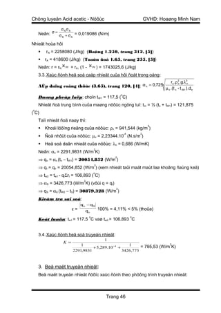 Chöng luyeän Acid acetic - Nöôùc                                       GVHD: Hoaøng Minh Nam

               σNσA
    Neân: σ = σ + σ = 0,019086 (N/m)
               N    A

Nhieät hoùa hôi
       rN = 2258080 (J/kg) (Baûng 1.250, trang 312, [5])
       rA = 418600 (J/kg) (Toaùn ñoà 1.65, trang 255, [5])
    Neân: r = rN x W + rA. (1 - x W ) = 1743025,6 (J/kg)
    3.3. Xaùc ñònh heä soá caáp nhieät cuûa hôi ñoát trong oáng :
                                                                   rn .ρ 2 .g.λ3n
    AÙp duïng coâng thöùc (3.65), trang 120, [4]: α n = 0,7254           n

                                                               µ n .(t n - t W1 ).d tr
                                                      o
    Duøng pheùp laëp: choïn tW1 = 117,5 ( C)
    Nhieät ñoä trung bình cuûa maøng nöôùc ngöng tuï: t m = ½ (tn + tW1) = 121,875
o
( C)
    Taïi nhieät ñoä naøy thì:
                                                                        3
       Khoái löôïng rieâng cuûa nöôùc: ρn = 941,544 (kg/m )
                                                          -4       2
       Ñoä nhôùt cuûa nöôùc: µn = 2,23344.10 (N.s/m )
       Heä soá daãn nhieät cuûa nöôùc: λn = 0,686 (W/mK)
                                      2
    Neân: αn = 2291,9831 (W/m K)
                                                  2
    ⇒ qn = αn (tn – tW1) = 20054,852 (W/m )
                                      2
    ⇒ qt = qn = 20054,852 (W/m ) (xem nhieät taûi maát maùt laø khoâng ñaùng keå)
                                      o
    ⇒ tw2 = tw1 - qtΣrt = 106,893 ( C)
                              2
    ⇒ αS = 3426,773 (W/m K) (vôùi q = qt)
                                                  2
    ⇒ qS = αS (tW2 – tS) = 30879,328 (W/m )
    Kieåm tra sai soá:
                             qn − qS
                        ε=     qn         100% = 4,11% < 5% (thoûa)
                                  o                            o
    Keát luaän: tw1 = 117,5 C vaø tw2 = 106,893 C


    3.4. Xaùc ñònh heä soá truyeàn nhieät:
                                        1
                  K =                                                   2
                            1                        1     = 795,53 (W/m K)
                                  + 5,289.10 −4 +
                        2291,9831                 3426,773



    3. Beà maët truyeàn nhieät:
    Beà maët truyeàn nhieät ñöôïc xaùc ñònh theo phöông trình truyeàn nhieät:



                                             Trang 46
 