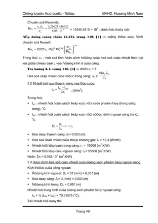 Chöng luyeän Acid acetic - Nöôùc                                        GVHD: Hoaøng Minh Nam

   Chuaån soá Reynolds :
         v d      0,26025 × 0,032
   Re n = n. tr =                                  4
                                  = 10345,3416 > 10 : cheá ñoä chaûy roái
          νn         8,05.10 −7
AÙp duïng coâng thöùc (3.27), trang 110, [4] ⇒ coâng thöùc xaùc ñònh
chuaån soá Nusselt:
                                                    0,25
                                            Pr 
   Nu n = 0,021.ε l . Re
                       0,8
                       n     Pr   0, 43
                                  n       . n 
                                            Pr 
                                            w2 
Trong ñoù: ε1 – heä soá tính ñeán aûnh höôûng cuûa heä soá caáp nhieät theo tyû
leä giöõa chieàu daøi L vaø ñöôøng kính d cuûa oáng.
   Tra baûng 3.1, trang 110, [4] ⇒ choïn ε1 = 1
                                                                   Nu n .λ n
   Heä soá caáp nhieät cuûa nöôùc trong oáng: αn =                  d tr

   3.2. Nhieät taûi qua thaønh oáng vaø lôùp caùu :
                          t −t
                     q t = w1 w 2 , (W/m2).
                             Σrt

   Trong ñoù:
      tw1 : nhieät ñoä cuûa vaùch tieáp xuùc vôùi saûn phaåm ñaùy (trong oáng
               o
       trong), C
      tw2 : nhieät ñoä cuûa vaùch tieáp xuùc vôùi nöôùc laïnh (ngoaøi oáng trong),
       o
       C
                                  δt
                       Σrt =         + r1 + r2
                                  λt

      Beà daøy thaønh oáng: δt = 0,003 (m)
      Heä soá daãn nhieät cuûa theùp khoâng gæ: λt = 16,3 (W/mK)
                                                                    2
      Nhieät trôû lôùp baån trong oáng: r1 = 1/5000 (m .K/W)
                                                                        2
      Nhieät trôû lôùp caùu ngoaøi oáng: r2 =1/5800 (m .K/W)
                             -4           2
   Neân: ∑rt = 5,565.10 (m .K/W)
   3.3. Xaùc ñònh heä soá caáp nhieät cuûa doøng saûn phaåm ñaùy ngoaøi oáng :
   Kích thöôùc cuûa oáng ngoaøi:
      Ñöôøng kính ngoaøi: Dn = 57 (mm) = 0,057 (m)
      Beà daøy oáng: δt = 3 (mm) = 0,003 (m)
      Ñöôøng kính trong: Dtr = 0,051 (m)
   Nhieät ñoä trung bình cuûa doøng saûn phaåm ñaùy ngoaøi oáng:
                                                    o
       tW = ½ (tWS + tWR) = 70,31575 ( C).
   Taïi nhieät ñoä naøy thì:


                                                        Trang 49
 
