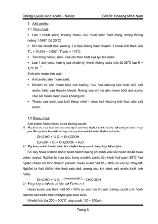 Chöng luyeän Acid acetic - Nöôùc                                       GVHD: Hoaøng Minh Nam

     1. Axit axetic:
     1.1. Tính chaát:
             Laø 1 chaát loûng khoâng maøu, coù muøi soác ñaëc tröng, troïng löôïng
                                  o
     rieâng 1,0497 (ôû 20 C)
             Khi haï nhieät ñoä xuoáng 1 ít ñaõ ñoâng ñaëc thaønh 1 khoái tinh theå coù
         o                        o   o                o
     T       nc   = 16,635 – 0,002 , T soâi = 118 C
             Tan trong nöôùc, röôïu vaø ete theo baát kyø tyû leä naøo
                                                                                               o
             Laø 1 axit yeáu, haèng soá phaân ly nhieät ñoäng cuûa noù ôû 25 C laø K =
                      −5
     1,75.10
     Tính aên moøn kim loaïi:
             Axit axetic aên moøn saét.
             Nhoâm bò aên moøn bôûi axit loaõng, noù ñeà khaùng toát ñoái vôùi axit
              axetic ñaëc vaø thuaàn khieát. Ñoàng vaø chì bò aên moøn bôûi axit axetic
              vôùi söï hieän dieän cuûa khoâng khí.
             Thieác vaø moät soá loaïi theùp nikel – crom ñeà khaùng toát ñoái vôùi axit
              axetic.


     1.2. Ñieàu cheá:
     Axit axetic ñöôïc ñieàu cheá baèng caùch:
1)   Oxy hoùa coù xuùc taùc ñoái vôùi coàn etylic ñeå bieán thaønh andehit axetic, laø moät giai ñoaïn trung
     gian. Söï oxy hoùa keùo daøi seõ tieáp tuïc oxy hoùa andehit axetic thaønh axit axetic.
                    CH3CHO + ½ O2 = CH3COOH
          C2H5OH + O2 = CH3COOH + H2O
2) Oxy hoùa andehit axetic ñöôïc taïo thaønh baèng caùch toång hôïp töø acetylen.
     Söï oxy hoùa andehit ñöôïc tieán haønh baèng khí trôøi vôùi söï hieän dieän cuûa
                                                                                                   o
coban axetat. Ngöôøi ta thao taùc trong andehit axetic ôû nhieät ñoä gaàn 80 C ñeå
ngaên chaën söï hình thaønh peroxit. Hieäu suaát ñaït 95 – 98% so vôùi lyù thuyeát.
Ngöôøi ta ñaït ñöôïc nhö theá raát deã daøng sau khi cheá axit axetic keát tinh
ñöôïc.
                                          Cobanaxetat ôû o C
                                                       80
          CH3CHO + ½ O2  → CH3COOH   

3) Toång hôïp ñi töø coàn metylic vaø Cacbon oxit.
     Hieäu suaát coù theå ñaït 50 – 60% so vôùi lyù thuyeát baèng caùch coá ñònh
cacbon oxit treân coàn metylic qua xuùc taùc.
                                          o
     Nhieät ñoä töø 200 – 500 C, aùp suaát 100 – 200atm:

                                                      Trang 5
 