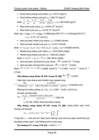 Chöng luyeän Acid acetic - Nöôùc                                               GVHD: Hoaøng Minh Nam
                                                                                   3
      Khoái löôïng rieâng cuûa nöôùc: ρN = 977,61 (kg/m )
                                                                               3
     Khoái löôïng rieâng cuûa axit: ρA = 992,137 (kg/m )
         1    xW 1 − xW      0,72      0,28
   Neân: ρ = ρ + ρ        =       +                            3

               N       A    977,61 992,137 ⇒ ρ = 981,6345 (kg/m )
                                                        -4            2
      Ñoä nhôùt cuûa nöôùc: µN = 3,9767.10 (N.s/m )
                                                   -4            2
      Ñoä nhôùt cuûa axit: µA = 6,278.10 (N.s/m )
                                                                          -4                  -4
Neân: lgµ = xWlgµN + (1 - xW)lgµA = 0,8955.lg(3,9767.10 ) + 0,1045.lg(6,278.10 )
                                 -4         2
             ⇒ µ = 4,171.10 (N.s/m )
      Heä soá daãn nhieät cuûa nöôùc: λN = 0,6682 (W/mK)
      Heä soá daãn nhieät cuûa axit: λA = 0,1617 (W/mK)
Neân: λ = λN. xW + λA.(1 - xW) – 0,72 .xW.(1 - xW)(λN - λA) = 0,45286 (W/mK)
      Nhieät dung rieâng cuûa nöôùc: cN = 4187,2526 (J/kgK)
      Nhieät dung rieâng cuûa axit: cA = 2263,22 (J/kgK)
   Neân: c = cN x W + cA. (1 - x W ) = 3641,8616 (J/kgK)
    Heä soá daõn nôû theå tích cuûa nöôùc : βN = 5,816.10 (1/ñoä)
                                                          −4



      Heä soá daõn nôû theå tích cuûa axit : βA = 1,16.10 (1/ñoä)
                                                              −3
   
Neân : β = xW .β N + (1 − xW ) β A = 0 8955. 5,816.10 + 0,1045. 1,16.10 = 6,42.10
                                                     −4                −3         −4



(1/ñoä)
                                                                                       cµ
   AÙp duïng coâng thöùc (V.35), trang 12, [6]: Pr = λ = 3,3543

   Vaän toác cuûa doøng saûn phaåm ñaùy ngoaøi oáng:
         4GW                           4 × 136,36
v=                      =
   3600 ρπ ( Dtr − d n ) 3600 × 981,6345 × π × (0,0512 − 0,038 2 ) = 0,042463 (m/s)
               2     2



   Ñöôøng kính töông ñöông: dtñ = Dtr – dn = 0,051 – 0,038 = 0,013 (m)
   Chuaån soá Reynolds :
       vd ρ 0,042463 × 0,013 × 981,6345
   Re = tñ =                            = 1299,165
         µ            4,171.10 −4
          ⇒ 10< Re <2300: cheá ñoä chaûy maøng
   AÙp duïng coâng thöùc (V.45), trang 17, [6]: coâng thöùc xaùc ñònh
chuaån soá Nusselt
                                                             0 , 25
                                                       Pr   
           NuW = 0,15.εl . Re 0, 33 .Gr 0,1 Pr 0, 43 .
                                                       Pr   
                                                             
                                                       w1   

Trong ñoù: ε1 – heä soá tính ñeán aûnh höôûng cuûa heä soá caáp nhieät theo tyû
leä giöõa chieàu daøi L vaø ñöôøng kính d cuûa oáng.
   Tra baûng 3.1, trang 110, [4] ⇒ choïn ε1 = 1


                                                Trang 50
 