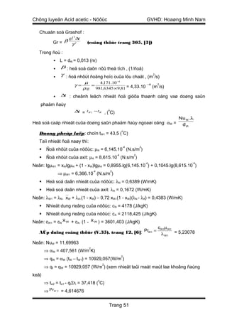 Chöng luyeän Acid acetic - Nöôùc                                         GVHD: Hoaøng Minh Nam

   Chuaån soá Grashof :
                     gl 3 ∆t
            Gr = β γ 2           (coâng thöùc trang 305, [3])

   Trong ñoù :
            ▪ L = dtñ = 0,013 (m)
            ▪ β : heä soá daõn nôû theå tích , (1/ñoä)
            ▪    γ : ñoä nhôùt ñoäng hoïc cuûa löu chaát , (m2/s)
                                µ    4,171.10 −4
                        γ=        =                         −8   2
                               ρ.g 981,6345 ×9,81 = 4,33.10    (m /s)

            ▪    ∆ : cheânh leäch nhieät ñoä giöõa thaønh oáng vaø doøng saûn
                  t

    phaåm ñaùy
                        ∆ = tW 1 − tW , (oC)
                         t
                                                                                     Nu W .λ
Heä soá caáp nhieät cuûa doøng saûn phaåm ñaùy ngoaøi oáng: αW =                      d tñ
                                                           o
   Duøng pheùp laëp: choïn tW1 = 43,5 ( C)
   Taïi nhieät ñoä naøy thì:
                                                           -4       2
       Ñoä nhôùt cuûa nöôùc: µN = 6,145.10 (N.s/m )
                                                      -4        2
       Ñoä nhôùt cuûa axit: µA = 8,615.10 (N.s/m )
                                                                        -4                 -4
Neân: lgµW1 = xWlgµN + (1 - xW)lgµA = 0,8955.lg(6,145.10 ) + 0,1045.lg(8,615.10 )
                                     -4           2
                ⇒ µW1 = 6,366.10 (N.s/m )
       Heä soá daãn nhieät cuûa nöôùc: λN = 0,6389 (W/mK)
       Heä soá daãn nhieät cuûa axit: λA = 0,1672 (W/mK)
Neân: λW1 = λN.xW + λA.(1 - xW) – 0,72 xW.(1 - xW)(λN - λA) = 0,4383 (W/mK)
       Nhieät dung rieâng cuûa nöôùc: cN = 4178 (J/kgK)
       Nhieät dung rieâng cuûa nöôùc: cA = 2118,425 (J/kgK)
Neân: cW1 = cN x W + cA. (1 - x W ) = 3601,403 (J/kgK)
                                                                             cW1µ W1
   AÙp duïng coâng thöùc (V.35), trang 12, [6]: PrW1 =                        λ W1 = 5,23078

Neân: NuW = 11,69963
                                 2
       ⇒ αW = 407,561 (W/m K)
                                                           2
       ⇒ qW = αW (tW – tW1) = 10929,057(W/m )
                                              2
       ⇒ qt = qW = 10929,057 (W/m ) (xem nhieät taûi maát maùt laø khoâng ñaùng
keå)
                                          o
       ⇒ tw2 = tw1 - qtΣrt = 37,418 ( C)
       ⇒ PrW 2 = 4,614676


                                                  Trang 51
 