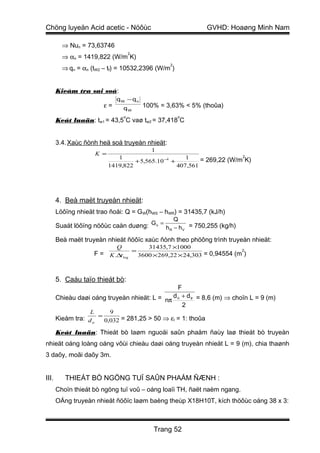 Chöng luyeän Acid acetic - Nöôùc                                GVHD: Hoaøng Minh Nam

         ⇒ Nun = 73,63746
                                         2
         ⇒ αn = 1419,822 (W/m K)
                                                     2
         ⇒ qn = αn (tW2 – tf) = 10532,2396 (W/m )


       Kieåm tra sai soá:
                                 qW − qn
                          ε=         qW      100% = 3,63% < 5% (thoûa)
                                     o                   o
       Keát luaän: tw1 = 43,5 C vaø tw2 = 37,418 C


       3.4. Xaùc ñònh heä soá truyeàn nhieät:
                                               1
                       K =                                                 2
                                1                        1    = 269,22 (W/m K)
                                      + 5,565.10 −4 +
                             1419,822                 407,561




       4. Beà maët truyeàn nhieät:
       Löôïng nhieät trao ñoåi: Q = GW(hWS – hWR) = 31435,7 (kJ/h)
                                                         Q
       Suaát löôïng nöôùc caàn duøng: G n = h R − h V = 750,255 (kg/h)

       Beà maët truyeàn nhieät ñöôïc xaùc ñònh theo phöông trình truyeàn nhieät:
                                 Q            31435,7 ×1000
                       F = K .∆t log = 3600 × 269,22 × 24,303 = 0,94554 (m )
                                                                          2




       5. Caáu taïo thieát bò:
                                                 F
       Chieàu daøi oáng truyeàn nhieät: L = nπ d n + d tr = 8,6 (m) ⇒ choïn L = 9 (m)
                                                   2
                   L         9
       Kieåm tra: d tr = 0,032 = 281,25 > 50 ⇒ εl = 1: thoûa

       Keát luaän: Thieát bò laøm nguoäi saûn phaåm ñaùy laø thieát bò truyeàn
nhieät oáng loàng oáng vôùi chieàu daøi oáng truyeàn nhieät L = 9 (m), chia thaønh
3 daõy, moãi daõy 3m.


III.      THIEÁT BÒ NGÖNG TUÏ SAÛN PHAÅM ÑÆNH :
       Choïn thieát bò ngöng tuï voû – oáng loaïi TH, ñaët naèm ngang.
       OÁng truyeàn nhieät ñöôïc laøm baèng theùp X18H10T, kích thöôùc oáng 38 x 3:



                                                Trang 52
 