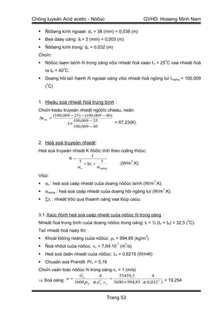 Chöng luyeän Acid acetic - Nöôùc                                  GVHD: Hoaøng Minh Nam

     Ñöôøng kính ngoaøi: dn = 38 (mm) = 0,038 (m)
     Beà daøy oáng: δt = 3 (mm) = 0,003 (m)
     Ñöôøng kính trong: dtr = 0,032 (m)
  Choïn:
                                                                              o
     Nöôùc laøm laïnh ñi trong oáng vôùi nhieät ñoä vaøo t V = 25 C vaø nhieät ñoä
                   o
      ra tR = 40 C.
     Doøng hôi taïi ñænh ñi ngoaøi oáng vôùi nhieät ñoä ngöng tuï t ngöng = 100,009
       o
      ( C)


  1. Hieäu soá nhieät ñoä trung bình :
  Choïn kieåu truyeàn nhieät ngöôïc chieàu, neân:
              (100,009 − 25) − (100,009 − 40)
   ∆t log =
                        100,009 − 25          = 67,23(K).
                     Ln
                        100,009 − 40



  2. Heä soá truyeàn nhieät:
  Heä soá truyeàn nhieät K ñöôïc tính theo coâng thöùc:
                                   1
                       K=
                            1             1                 2
                               + Σrt +                ,(W/m .K)
                            αn         α ngöng

  Vôùi:
                                                                      2
     αn : heä soá caáp nhieät cuûa doøng nöôùc laïnh (W/m .K).
                                                                          2
     αngöng : heä soá caáp nhieät cuûa doøng hôi ngöng tuï (W/m .K).
     ∑rt : nhieät trôû qua thaønh oáng vaø lôùp caùu.


  3.1. Xaùc ñònh heä soá caáp nhieät cuûa nöôùc ñi trong oáng :
                                                                                  o
  Nhieät ñoä trung bình cuûa doøng nöôùc trong oáng: t f = ½ (tV + tR) = 32,5 ( C).
  Taïi nhieät ñoä naøy thì:
                                                                  3
     Khoái löôïng rieâng cuûa nöôùc: ρn = 994,85 (kg/m )
                                                 -7     2
     Ñoä nhôùt cuûa nöôùc: νn = 7,64.10 (m /s)
     Heä soá daãn nhieät cuûa nöôùc: λn = 0,6215 (W/mK)
     Chuaån soá Prandtl: Prn = 5,16
  Choïn vaän toác nöôùc ñi trong oáng:vn = 1 (m/s)
                     Gn        4         55459,3            4
  ⇒ Soá oáng: n = 3600 ρ . π .d 2 .v = 3600 × 994,85 . π .0,032 2.1 = 19,254
                         N      tr n




                                             Trang 53
 