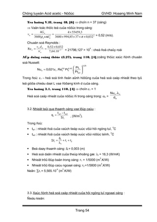 Chöng luyeän Acid acetic - Nöôùc                                    GVHD: Hoaøng Minh Nam

   Tra baûng V.II, trang 48, [6] ⇒ choïn n = 37 (oáng)
   ⇒ Vaän toác thöïc teá cuûa nöôùc trong oáng:
            4G n                 4 × 55459,3
   vn =                 =
        3600 ρ n nπd tr 3600 × 994,85 × 37 × π × 0,032 2 = 0,52 (m/s).
                      2



   Chuaån soá Reynolds :
         v d      0,52 × 0,032
   Re n = n. tr =                             4
          νn       7,64.10 −7 = 21796,127 > 10 : cheá ñoä chaûy roái
AÙp duïng coâng thöùc (3.27), trang 110, [4],coâng thöùc xaùc ñònh chuaån
soá Nusselt:
                                                         0,25
                                                 Pr 
          Nu n = 0,021.ε l . Re0,8
                               n      Pr
                                       0, 43
                                       n       . n 
                                                 Pr 
                                                 w2 
Trong ñoù: ε1 – heä soá tính ñeán aûnh höôûng cuûa heä soá caáp nhieät theo tyû
leä giöõa chieàu daøi L vaø ñöôøng kính d cuûa oáng.
   Tra baûng 3.1, trang 110, [4] ⇒ choïn ε1 = 1
                                                                        Nu n .λ n
   Heä soá caáp nhieät cuûa nöôùc ñi trong oáng trong: αn =              d tr


   3.2. Nhieät taûi qua thaønh oáng vaø lôùp caùu :
                          t −t
                     q t = w1 w 2 , (W/m2).
                             Σrt

   Trong ñoù:
                                                                            o
      tw1 : nhieät ñoä cuûa vaùch tieáp xuùc vôùi hôi ngöng tuï, C
                                                                        o
      tw2 : nhieät ñoä cuûa vaùch tieáp xuùc vôùi nöôùc laïnh, C
                           δ
                      Σrt = t + r1 + r2
                           λt

      Beà daøy thaønh oáng: δt = 0,003 (m)
      Heä soá daãn nhieät cuûa theùp khoâng gæ: λt = 16,3 (W/mK)
                                                                2
      Nhieät trôû lôùp baån trong oáng: r1 = 1/5000 (m .K/W)
                                                                    2
      Nhieät trôû lôùp caùu ngoaøi oáng: r2 =1/5800 (m .K/W)
                          -4      2
   Neân: ∑rt = 5,565.10 (m .K/W)




   3.3. Xaùc ñònh heä soá caáp nhieät cuûa hôi ngöng tuï ngoaøi oáng :
   Ñieàu kieän:


                                                 Trang 54
 