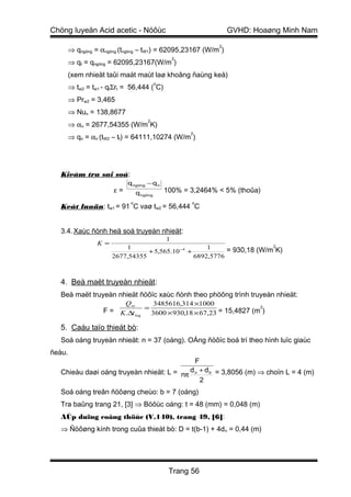 Chöng luyeän Acid acetic - Nöôùc                                    GVHD: Hoaøng Minh Nam
                                                                2
        ⇒ qngöng = αngöng (tngöng – tW1) = 62095,23167 (W/m )
                                                  2
        ⇒ qt = qngöng = 62095,23167(W/m )
        (xem nhieät taûi maát maùt laø khoâng ñaùng keå)
                                            o
        ⇒ tw2 = tw1 - qtΣrt = 56,444 ( C)
        ⇒ Prw2 = 3,465
        ⇒ Nun = 138,8677
                                       2
        ⇒ αn = 2677,54355 (W/m K)
                                                       2
        ⇒ qn = αn (tW2 – tf) = 64111,10274 (W/m )




   Kieåm tra sai soá:
                             q ngöng − q n
                        ε=        q ngöng       100% = 3,2464% < 5% (thoûa)
                              o                        o
   Keát luaän: tw1 = 91 C vaø tw2 = 56,444 C


   3.4. Xaùc ñònh heä soá truyeàn nhieät:
                                         1
                  K =                                                     2
                            1                          1     = 930,18 (W/m K)
                                   + 5,565.10 −4 +
                        2677,54355                 6892,5776



   4. Beà maët truyeàn nhieät:
   Beà maët truyeàn nhieät ñöôïc xaùc ñònh theo phöông trình truyeàn nhieät:
                             Q              3485616,314 ×1000
                    F = K .∆t = 3600 × 930,18 × 67,23 = 15,4827 (m )
                            nt                                    2
                               log


   5. Caáu taïo thieát bò:
   Soá oáng truyeàn nhieät: n = 37 (oáng). OÁng ñöôïc boá trí theo hình luïc giaùc
ñeàu.
                                             F
   Chieàu daøi oáng truyeàn nhieät: L = nπ d n + d tr = 3,8056 (m) ⇒ choïn L = 4 (m)
                                               2
   Soá oáng treân ñöôøng cheùo: b = 7 (oáng)
   Tra baûng trang 21, [3] ⇒ Böôùc oáng: t = 48 (mm) = 0,048 (m)
   AÙp duïng coâng thöùc (V.140), trang 49, [6]:
   ⇒ Ñöôøng kính trong cuûa thieát bò: D = t(b-1) + 4d n = 0,44 (m)




                                                 Trang 56
 
