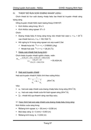 Chöng luyeän Acid acetic - Nöôùc                                GVHD: Hoaøng Minh Nam

IV.       THIEÁT BÒ ÑUN SOÂI DOØNG NHAÄP LIEÄU :
      Choïn thieát bò ñun soâi doøng nhaäp lieäu laø thieát bò truyeàn nhieät oáng
loàng oáng.
      OÁng truyeàn nhieät ñöôïc laøm baèng theùp X18H10T:
         Kích thöôùc oáng trong: 38 x 3
         Kích thöôùc oáng ngoaøi: 57 x 3
      Choïn:
                                                                                   o
         Doøng nhaäp lieäu ñi trong oáng trong vôùi nhieät ñoä vaøo t V = tFV = 25 C
                                                      o
          vaø nhieät ñoä ra tR = tFS = 100,1524 C.
         Hôi ngöng tuï ñi trong oáng ngoaøi coù aùp suaát 2,5at:
           Nhieät hoùa hôi: rH O = r = 2189500 (J/kg)
                                       2     n

           Nhieät ñoä soâi: t H 2O = tn = 126,25 ( C)
                                                   o



      1. Hieäu soá nhieät ñoä trung bình :
      Choïn kieåu truyeàn nhieät ngöôïc chieàu, neân:
                 (126,25 − 25) − (126,25 −100,1524)
      ∆t log =
                              126,25 − 25           = 55,4324 (K)
                        Ln
                           126,25 −100,1524




      2. Heä soá truyeàn nhieät :
      Heä soá truyeàn nhieät K ñöôïc tính theo coâng thöùc:
                                   1
                        K=
                             1          1                 2
                                                    ,(W/m .K)
                                + Σrt +
                             αF         αn
      Vôùi:
                                                                            2
         αF : heä soá caáp nhieät cuûa doøng nhaäp lieäu trong oáng (W/m .K).
                                                                     2
         αn : heä soá caáp nhieät cuûa hôi ñoát ngoaøi oáng (W/m .K).
         ∑rt : nhieät trôû qua thaønh oáng vaø lôùp caùu.


      3.1. Xaùc ñònh heä soá caáp nhieät cuûa doøng nhaäp lieäu trong oáng :
      Kích thöôùc cuûa oáng trong:
         Ñöôøng kính ngoaøi: dn = 38 (mm) = 0,038 (m)
         Beà daøy oáng: δt = 3 (mm) = 0,003 (m)
         Ñöôøng kính trong: dtr = 0,032 (m)



                                                 Trang 57
 
