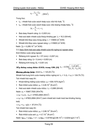 Chöng luyeän Acid acetic - Nöôùc                                          GVHD: Hoaøng Minh Nam

                           t w1 − t w 2
                    qt =                      2
                                        , (W/m ).
                               Σrt

  Trong ñoù:
                                                                                   o
     tw1 : nhieät ñoä cuûa vaùch tieáp xuùc vôùi hôi ñoát, C
                                                                                           o
     tw2 : nhieät ñoä cuûa vaùch tieáp xuùc vôùi doøng nhaäp lieäu, C
                          δ
                     Σrt = t + r1 + r2
                          λt

     Beà daøy thaønh oáng: δt = 0,003 (m)
     Heä soá daãn nhieät cuûa theùp khoâng gæ: λt = 16,3 (W/mK)
                                                                      2
     Nhieät trôû lôùp caùu trong oáng: r1 = 1/5800 (m .K/W)
                                                                          2
     Nhieät trôû lôùp caùu ngoaøi oáng: r2 =1/5800 (m .K/W)
                        -4     2
  Neân: ∑rt = 5,289.10 (m .K/W)
  3.3. Xaùc ñònh heä soá caáp nhieät cuûa hôi ngöng tuï ngoaøi oáng :
  Kích thöôùc cuûa oáng ngoaøi:
     Ñöôøng kính ngoaøi: Dn = 57 (mm) = 0,057 (m)
     Beà daøy oáng: δt = 3 (mm) = 0,003 (m)
     Ñöôøng kính trong: Dtr = 0,051 (m)
                                                                 rn .ρ 2 .g.λ3n
  AÙp duïng coâng thöùc (3.65), trang 120, [4]: α n = 0,7254           n

                                                             µ n .(t n - t W1 ).d n
                                                          o
  Duøng pheùp laëp: choïn tW1 = 123,25 ( C)
                                                                                                    o
  Nhieät ñoä trung bình cuûa maøng nöôùc ngöng tuï: t m = ½ (tn + tW1) = 124,75 ( C)
  Taïi nhieät ñoä naøy thì:
                                                                                       3
     Khoái löôïng rieâng cuûa nöôùc: ρn = 939,1575 (kg/m )
                                                     -4           2
     Ñoä nhôùt cuûa nöôùc: µn = 2,28.10 (N.s/m )
     Heä soá daãn nhieät cuûa nöôùc: λn = 0,686 (W/mK)
                                       2
  Neân: αn = 15967,7555 (W/m K)
                                                 2
  ⇒ qn = αn (tn – tW1) = 47903,2664 (W/m )
                                       2
  ⇒ qt = qn = 47903,2664 (W/m ) (xem nhieät taûi maát maùt laø khoâng ñaùng
  keå)
                                   o
  ⇒ tw2 = tw1 - qtΣrt = 97,914 ( C)
  Taïi nhieät ñoä naøy thì:
                                                     -4           2
     Ñoä nhôùt cuûa nöôùc: µN = 2,88.10 (N.s/m )
                                            -4                2
     Ñoä nhôùt cuûa axit: µA = 4,7.10 (N.s/m )
                                                                              -4               -4
  Neân: lgµW2 = xFlgµN + (1 – xF)lgµA = 0,9746.lg(2,88.10 ) + 0,0254.lg(4,7.10 )


                                           Trang 59
 
