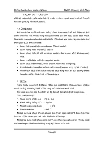 Chöng luyeän Acid acetic - Nöôùc                        GVHD: Hoaøng Minh Nam

          CH3OH + CO → CH3COOH
vôùi söï hieän dieän cuûa metaphotphit hoaëc photpho – vonframat kim loaïi 2 vaø 3
hoùa trò (chaúng haïn saét, coban).


   1.3. ÖÙng duïng:
   Axit axetic laø moät axit quan troïng nhaát trong caùc loaïi axit höõu cô. Axit
axetic tìm ñöôïc raát nhieàu öùng duïng vì noù laø loaïi axit höõu cô reû tieàn nhaát.
Noù ñöôïc duøng ñeå cheá taïo raát nhieàu hôïp chaát vaø ester. Nguoàn tieâu thuï
chuû yeáu cuûa axit axetic laø:
      Laøm daám aên (daám aên chöùa 4,5% axit axetic).
      Laøm ñoâng ñaëc nhöïa muû cao su.
      Laøm chaát deûo tô sôïi xenluloza axetat – laøm phim aûnh khoâng nhaïy
       löûa.
      Laøm chaát nhöïa keát dính polyvinyl axetat.
      Laøm caùc phaåm maøu, döôïc phaåm, nöôùc hoa toång hôïp.
      Axetat nhoâm duøng laøm chaát caén maøu (mordant trong ngheà nhuoäm)
      Phaàn lôùn caùc ester axetat ñeàu laø caùc dung moâi, thí duï: izoamyl axetat
       hoøa tan ñöôïc nhieàu loaïi nhöïa xenluloza.


   2. Nöôùc:
   Trong ñieàu kieän bình thöôøng: nöôùc laø chaát loûng khoâng maøu, khoâng
muøi, khoâng vò nhöng khoái nöôùc daøy seõ coù maøu xanh nhaït.
   Khi hoùa raén noù coù theå toàn taïi ôû daïng 5 daïng tinh theå khaùc nhau.
   Tính chaát vaät lyù:
      Khoái löôïng phaân töû     : 18 g / mol
                             0
      Khoái löôïng rieâng d4 c   : 1 g / ml
                                               0
      Nhieät ñoä noùng chaûy              : 0C
                                       0
      Nhieät ñoä soâi            : 100 C
   Nöôùc laø hôïp chaát chieám phaàn lôùn treân traùi ñaát (3/4 dieän tích traùi
ñaát laø nöôùc bieån) vaø raát caàn thieát cho söï soáng.
   Nöôùc laø dung moâi phaân cöïc maïnh, coù khaû naêng hoaø tan nhieàu chaát
vaø laø dung moâi raát quan troïng trong kyõ thuaät hoùa hoïc.



                                      Trang 6
 