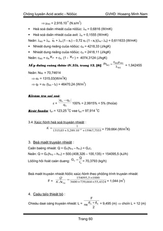 Chöng luyeän Acid acetic - Nöôùc                            GVHD: Hoaøng Minh Nam
                                    -4       2
            ⇒ µW2 = 2,916.10 (N.s/m )
      Heä soá daãn nhieät cuûa nöôùc: λN = 0,6816 (W/mK)
      Heä soá daãn nhieät cuûa axit: λA = 0,1555 (W/mK)
  Neân: λW2 = λN.xF + λA.(1 - xF) – 0,72 xF.(1 - xF)(λN - λA) = 0,611633 (W/mK)
      Nhieät dung rieâng cuûa nöôùc: cN = 4218,33 (J/kgK)
      Nhieät dung rieâng cuûa nöôùc: cA = 2418,11 (J/kgK)
  Neân: cW2 = cN x F + cA. (1 - x F ) = 4074,3124 (J/kgK)
                                                                 cW 2 µ W 2
  AÙp duïng coâng thöùc (V.35), trang 12, [6]: PrW 2 =            λ W 2 = 1,942455

  Neân: NuF = 70,74614
                               2
      ⇒ αF = 1315,03(W/m K)
                                                 2
      ⇒ qF = αF (tW2 - tF) = 46470,24 (W/m )


  Kieåm tra sai soá:
                           q n −q F
                      ε=       qn        100% = 2,9915% < 5% (thoûa)
                                    o                  o
  Keát luaän: tw1 = 123,25 C vaø tw2 = 97,914 C


  3.4. Xaùc ñònh heä soá truyeàn nhieät :
                                      1
                K =                                                    2
                      1315,03 + 5,289.10 −4 + 15967,7555 = 739,664 (W/m K)



  3. Beà maët truyeàn nhieät :
  Caân baèng nhieät: Q = GF(hFS – hFV) = Gnrn
  Neân: Q = GF(hFS – hFV) = 500.(408,326 – 100,135) = 154095,5 (kJ/h)
                                             Q
  Löôïng hôi ñoát caàn duøng: G n = rn = 70,3793 (kg/h)


  Beà maët truyeàn nhieät ñöôïc xaùc ñònh theo phöông trình truyeàn nhieät:
                           Q               154095,5 ×1000
                 F = K .∆t log = 3600 ×739,664 ×55,4324 = 1,044 (m )
                                                                  2




  4. Caáu taïo thieát bò :
                                            F
  Chieàu daøi oáng truyeàn nhieät: L = nπ d n + d tr = 9,495 (m) ⇒ choïn L = 12 (m)
                                              2


                                            Trang 60
 