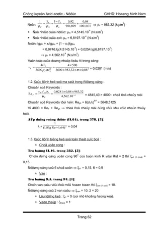 Chöng luyeän Acid acetic - Nöôùc                                         GVHD: Hoaøng Minh Nam

          1  xF 1 − xF    0,92     0,08
   Neân: ρ = ρ + ρ     =        +                            3

           F  N     A    981,809 1001,037 ⇒ ρF = 983,32 (kg/m )
                                                      -4             2
        Ñoä nhôùt cuûa nöôùc: µN = 4,5145.10 (N.s/m )
                                                 -4              2
        Ñoä nhôùt cuûa axit: µA = 6,8197.10 (N.s/m )
   Neân: lgµF = xFlgµN + (1 – xF)lgµA
                                       -4                                  -4
               = 0,9746.lg(4,5145.10 ) + 0,0254.lg(6,8197.10 )
                                -4          2
              ⇒ µF = 4,562.10 (N.s/m )
   Vaän toác cuûa doøng nhaäp lieäu ñi trong oáng:
           4G F                 4 × 500
   vF =                =
        3600 ρ F πd tr 3600 × 983,32 × π × 0,08 2 = 0,0281 (m/s)
                     2




   1.2. Xaùc ñònh heä soá ma saùt trong ñöôøng oáng :
   Chuaån soá Reynolds :
         v d ρ     0,0281 × 0,08 × 983,32
   Re F = F tr F =                        = 4845,43 > 4000 : cheá ñoä chaûy roái
           µF           4,562.10 −4
                                                           8/7
   Chuaån soá Reynolds tôùi haïn: Regh = 6(d1/ε)                 = 5648,5125
   Vì 4000 < ReF < Regh ⇒ cheá ñoä chaûy roái öùng vôùi khu vöïc nhaün thuûy
hoïc
   AÙp duïng coâng thöùc (II.61), trang 378, [5]:
                        1
            λ1= (1,8 lg Re −1,64) 2 = 0,04


   1.3. Xaùc ñònh toång heä soá toån thaát cuïc boä :
           Choã uoán cong :
   Tra baûng II.16, trang 382, [5]:
                                             o
       Choïn daïng oáng uoán cong 90 coù baùn kính R vôùi R/d = 2 thì ξu1               (1 choã)   =
0,15.
   Ñöôøng oáng coù 6 choã uoán ⇒ ξu1 = 0,15. 6 = 0,9
           Van :
   Tra baûng 9.5, trang 94, [1]:
   Choïn van caàu vôùi ñoä môû hoaøn toaøn thì ξvan (1 caùi) = 10.
   Ñöôøng oáng coù 2 van caàu ⇒ ξvan = 10. 2 = 20
           Löu löôïng keá : ξl1 = 0 (coi nhö khoâng ñaùng keå).
           Vaøo thaùp : ξthaùp = 1



                                             Trang 62
 