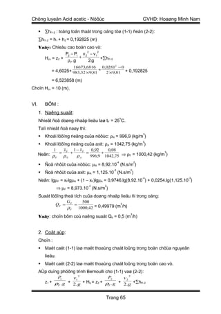 Chöng luyeän Acid acetic - Nöôùc                                    GVHD: Hoaøng Minh Nam

         ∑hf1-2 : toång toån thaát trong oáng töø (1-1) ñeán (2-2):
      ∑hf1-2 = h1 + h2 = 0,192825 (m)
      Vaäy: Chieàu cao boàn cao vò:
                              2     2
                   P2 − P1 v 2 − v1
        Hcv = z2 + ρ .g + 2.g +∑hf1-2
                      F

                       16673,6816     0,02812 − 0
             = 4,6025+ 983,32 ×9,81 +
                                        2 ×9,81 + 0,192825

             = 6,523858 (m)
Choïn Hcv = 10 (m).


VI.       BÔM :
      1. Naêng suaát:
                                                        o
      Nhieät ñoä doøng nhaäp lieäu laø t F = 25 C.
      Taïi nhieät ñoä naøy thì:
                                                                    3
         Khoái löôïng rieâng cuûa nöôùc: ρN = 996,9 (kg/m )
                                                                    3
        Khoái löôïng rieâng cuûa axit: ρA = 1042,75 (kg/m )
             1    xF 1 − xF      0,92    0,08
      Neân: ρ = ρ + ρ         =       +                           3

              F     N      A    996,9 1042,75 ⇒ ρF = 1000,42 (kg/m )
                                                   -4           2
         Ñoä nhôùt cuûa nöôùc: µN = 8,92.10 (N.s/m )
                                              -3            2
         Ñoä nhôùt cuûa axit: µA = 1,125.10 (N.s/m )
                                                                    -4              -3
      Neân: lgµF = xFlgµN + (1 – xF)lgµA = 0,9746.lg(8,92.10 ) + 0,0254.lg(1,125.10 )
                                  -4     2
                   ⇒ µF = 8,973.10 (N.s/m )
      Suaát löôïng theå tích cuûa doøng nhaäp lieäu ñi trong oáng:
                    G        500
              QF = F =                        3
                     ρ F 1000,42 = 0,49979 (m /h)
                                                            3
      Vaäy: choïn bôm coù naêng suaát Qb = 0,5 (m /h)


      2. Coät aùp:
      Choïn :
         Maët caét (1-1) laø maët thoaùng chaát loûng trong boàn chöùa nguyeân
          lieäu.
         Maët caét (2-2) laø maët thoaùng chaát loûng trong boàn cao vò.
      AÙp duïng phöông trình Bernoulli cho (1-1) vaø (2-2):
                        2                          2
              P 1    v1                 P2      v2
        z1 + ρ .g + 2.g + Hb = z2 + ρ .g + 2.g +∑hf1-2
              F                         F




                                          Trang 65
 