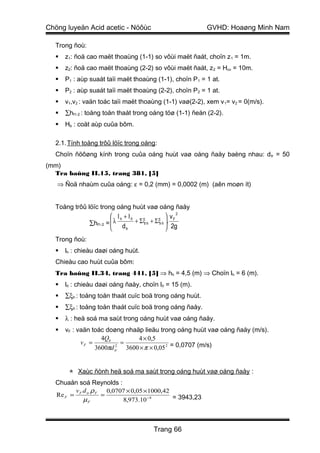 Chöng luyeän Acid acetic - Nöôùc                          GVHD: Hoaøng Minh Nam

  Trong ñoù:
     z1: ñoä cao maët thoaùng (1-1) so vôùi maët ñaát, choïn z 1 = 1m.
     z2: ñoä cao maët thoaùng (2-2) so vôùi maët ñaát, z 2 = Hcv = 10m.
     P1 : aùp suaát taïi maët thoaùng (1-1), choïn P 1 = 1 at.
     P2 : aùp suaát taïi maët thoaùng (2-2), choïn P 2 = 1 at.
     v1,v2 : vaän toác taïi maët thoaùng (1-1) vaø(2-2), xem v 1= v2 = 0(m/s).
     ∑hf1-2 : toång toån thaát trong oáng töø (1-1) ñeán (2-2).
     Hb : coät aùp cuûa bôm.

  2.1. Tính toång trôû löïc trong oáng:
  Choïn ñöôøng kính trong cuûa oáng huùt vaø oáng ñaåy baèng nhau: d tr = 50
(mm)
  Tra baûng II.15, trang 381, [5]
   ⇒ Ñoä nhaùm cuûa oáng: ε = 0,2 (mm) = 0,0002 (m) (aên moøn ít)


  Toång trôû löïc trong oáng huùt vaø oáng ñaåy
                        lh + lñ              vF2
              ∑hf1-2 =  λ d + Σ ξ h + Σ ξ ñ . 2g
                                            
                            tr              
  Trong ñoù:
     lh : chieàu daøi oáng huùt.
  Chieàu cao huùt cuûa bôm:
  Tra baûng II.34, trang 441, [5] ⇒ hh = 4,5 (m) ⇒ Choïn lh = 6 (m).
     lñ : chieàu daøi oáng ñaåy, choïn lñ = 15 (m).
     ∑ξh : toång toån thaát cuïc boä trong oáng huùt.
     ∑ξñ : toång toån thaát cuïc boä trong oáng ñaåy.
     λ : heä soá ma saùt trong oáng huùt vaø oáng ñaåy.
     vF : vaän toác doøng nhaäp lieäu trong oáng huùt vaø oáng ñaåy (m/s).
                   4Qb         4 × 0,5
            vF =           =
                 3600πd tr 3600 × π × 0,05 2 = 0,0707 (m/s)
                         2




        Xaùc ñònh heä soá ma saùt trong oáng huùt vaø oáng ñaåy :
  Chuaån soá Reynolds :
        v d ρ     0,0707 × 0,05 ×1000,42
  Re F = F tr F =                        = 3943,23
          µF            8,973.10 −4



                                      Trang 66
 