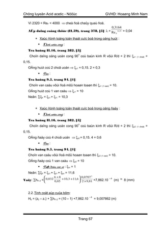 Chöng luyeän Acid acetic - Nöôùc                              GVHD: Hoaøng Minh Nam

   Vì 2320 < ReF < 4000 ⇒ cheá ñoä chaûy quaù ñoä.
                                                                  0,3164
   AÙp duïng coâng thöùc (II.59), trang 378, [5]: λ = Re                0 , 25   = 0,04
                                                                    F

         Xaùc ñònh toång toån thaát cuïc boä trong oáng huùt :
              Choã uoán cong :
   Tra baûng II.16, trang 382, [5]:
                                            o
    Choïn daïng oáng uoán cong 90 coù baùn kính R vôùi R/d = 2 thì ξu1                    (1 choã)   =
0,15.
   OÁng huùt coù 2 choã uoán ⇒ ξu1 = 0,15. 2 = 0,3
              Van :
   Tra baûng 9.5, trang 94, [1]:
    Choïn van caàu vôùi ñoä môû hoaøn toaøn thì ξv1 (1 caùi) = 10.
   OÁng huùt coù 1 van caàu ⇒ ξv1 = 10
   Neân: ∑ξh = ξu1 + ξv1 = 10,3


         Xaùc ñònh toång toån thaát cuïc boä trong oáng ñaåy :
              Choã uoán cong :
   Tra baûng II.16, trang 382, [5]:
                                            o
    Choïn daïng oáng uoán cong 90 coù baùn kính R vôùi R/d = 2 thì ξu2                    (1 choã)   =
0,15.
   OÁng ñaåy coù 4 choã uoán ⇒ ξu2 = 0,15. 4 = 0,6
              Van :
   Tra baûng 9.5, trang 94, [1]:
   Choïn van caàu vôùi ñoä môû hoaøn toaøn thì ξv2 (1 caùi) = 10.
   OÁng ñaåy coù 1 van caàu ⇒ ξv2 = 10
              Vaøo boàn cao vò : ξcv = 1
   Neân: ∑ξñ = ξu1 + ξv1 + ξcv = 11,6
                       6 +8              0,0707 2
Vaäy: ∑hf1-2     0,032
               =            +10,3 +11,6 .         =7,862.10
                                                              −3
                                                                 (m)        ≈    8 (mm)
                        0,05              2 ×9,81


   2.2. Tính coät aùp cuûa bôm:
                                                  −3
   Hb = (z2 – z1) + ∑hf1-2 = (10 – 1) +7,862.10        = 9,007862 (m)




                                            Trang 67
 