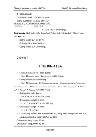 Chöng luyeän Acid acetic - Nöôùc                                                     GVHD: Hoaøng Minh Nam

      3. Coâng suaát:
      Choïn hieäu suaát cuûa bôm: ηb = 0,8.
   Coâng suaát thöïc teá cuûa bôm: Nb =
Qb H b ρ F .g 0,5 × 9,007862 ×1000,42 × 9,81
             =
 3600.ηb                 3600 × 0,8

                                                   = 15,348 (W) = 0,0206 (Hp).
Keát luaän: Ñeå ñaûm baûo thaùp hoaït ñoäng lieân tuïc ta choïn 2 bôm li taâm
loaïi XM, coù:
                                                   3
      -   Naêng suaát: Qb = 0,5 (m /h)
      -   Coät aùp: Hb = 9,007862 (m)
      -   Coâng suaát: Nb = 0,0206 (Hp)




      Chöông 7


                                              TÍNH KINH TEÁ
         Löôïng theùp X18H10T caàn duøng:
              M1 = 47mmaâm + mthaân + 2mñaùy(naép) = 1438,374 (kg)
         Löôïng theùp CT3 caàn duøng:
              M2 = 16mbích noái thaân + 2.( mbích gheùp oáng nhaäp lieäu + mbích gheùp oáng hoaøn löu + mbích gheùp
oáng daãn loûng vaøo noài ñun   + mbích gheùp oáng daãn loûng ra khoûi noài ñun ) + 2. 2. mbích gheùp oáng hôùi + 4. mchaân
ñôõ   + 4. mtai treo + 4. mtaám loùt = 252,56876 (kg)
         Soá buloâng caàn duøng:
              n = 8. 24 + 4.2 + 4.4 = 216 (caùi)
         Chieàu daøi oáng 38 x 3mm:
              L1 = 127.4 + 9 + 4.37 + 12 = 677 (m)
         Chieàu daøi oáng 57 x 3mm:
              L2 = 9 + 12 = 21 (m)
         Choïn toång chieàu daøi oáng hoaøn löu, oáng daãn loûng vaøo noài ñun,
          oáng daãn loûng ra khoûi noài ñun laø 30m.
      Chieàu daøi oáng 32mm: 20 (m)
      Chieàu daøi oáng 20mm: 10 (m)


                                                          Trang 68
 