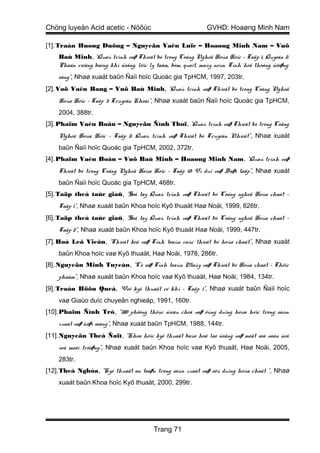 Chöng luyeän Acid acetic - Nöôùc                             GVHD: Hoaøng Minh Nam

[1]. Traàn Huøng Duõng – Nguyeãn Vaên Luïc – Hoaøng Minh Nam – Vuõ
    Baù Minh, “Quaù trình vaø Thieát bò trong Coâng Ngheä Hoùa Hoïc – Taäp 1, Quyeån 2:
    Phaân rieâng baèng khí ñoäng, löïc ly taâm, bôm, quaït, maùy neùn. Tính heä thoáng ñöôøng
    oáng”, Nhaø xuaát baûn Ñaïi hoïc Quoác gia TpHCM, 1997, 203tr.
[2]. Voõ Vaên Bang – Vuõ Baù Minh, “Quaù trình vaø Thieát bò trong Coâng Ngheä
    Hoùa Hoïc – Taäp 3: Truyeàn Khoái”, Nhaø xuaát baûn Ñaïi hoïc Quoác gia TpHCM,
    2004, 388tr.
[3]. Phaïm Vaên Boân – Nguyeãn Ñình Thoï, “Quaù trình vaø Thieát bò trong Coâng
    Ngheä Hoùa Hoïc – Taäp 5: Quaù trình vaø Thieát bò Truyeàn Nhieät”, Nhaø xuaát
    baûn Ñaïi hoïc Quoác gia TpHCM, 2002, 372tr.
[4]. Phaïm Vaên Boân – Vuõ Baù Minh – Hoaøng Minh Nam, “Quaù trình vaø
    Thieát bò trong Coâng Ngheä Hoùa Hoïc – Taäp 10: Ví duï vaø Baøi taäp”, Nhaø xuaát
    baûn Ñaïi hoïc Quoác gia TpHCM, 468tr.
[5]. Taäp theå taùc giaû, “Soå tay Quaù trình vaø Thieát bò Coâng ngheä Hoùa chaát –
    Taäp 1”, Nhaø xuaát baûn Khoa hoïc Kyõ thuaät Haø Noäi, 1999, 626tr.
[6]. Taäp theå taùc giaû, “Soå tay Quaù trình vaø Thieát bò Coâng ngheä Hoùa chaát –
    Taäp 2”, Nhaø xuaát baûn Khoa hoïc Kyõ thuaät Haø Noäi, 1999, 447tr.
[7]. Hoà Leâ Vieân, “Thieát keá vaø Tính toaùn caùc thieát bò hoùa chaát”, Nhaø xuaát
    baûn Khoa hoïc vaø Kyõ thuaät, Haø Noäi, 1978, 286tr.
[8]. Nguyeãn Minh Tuyeån, “Cô sôø Tính toaùn Maùy vaø Thieát bò Hoùa chaát – Thöïc
    phaåm”, Nhaø xuaát baûn Khoa hoïc vaø Kyõ thuaät, Haø Noäi, 1984, 134tr.
[9]. Traàn Höõu Queá, “Veõ kyõ thuaät cô khí – Taäp 1”, Nhaø xuaát baûn Ñaïi hoïc
    vaø Giaùo duïc chuyeân nghieäp, 1991, 160tr.
[10].Phaïm Ñình Trò, “380 phöông thöùc ñieàu cheá vaø öùng duïng hoùa hoïc trong saûn
    xuaát vaø ñôøi soáng”, Nhaø xuaát baûn TpHCM, 1988, 144tr.
[11].Nguyeãn Theá Ñaït, “Khoa hoïc kyõ thuaät baûo hoä lao ñoäng vaø moät soá vaán ñeà
    veà moâi tröôøng”, Nhaø xuaát baûn Khoa hoïc vaø Kyõ thuaät, Haø Noäi, 2005,
    283tr.
[12].Theá Nghóa, “Kyõ thuaät an toaøn trong saûn xuaát vaø söû duïng hoùa chaát ”, Nhaø
    xuaát baûn Khoa hoïc Kyõ thuaät, 2000, 299tr.




                                        Trang 71
 