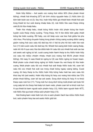 Chöng luyeän Acid acetic - Nöôùc                        GVHD: Hoaøng Minh Nam

   Hoãn hôïp Nöôùc – Axit axetic coù noàng ñoä nöôùc 92% (theo phaàn khoái
                                0
löôïng), nhieät ñoä khoaûng 25 C taïi bình chöùa nguyeân lieäu (1) ñöôïc bôm (2)
bôm leân boàn cao vò (3). Sau ñoù, hoãn hôïp ñöôïc gia nhieät ñeán nhieät ñoä soâi
trong thieát bò ñun soâi doøng nhaäp lieäu (4), roài ñöôïc ñöa vaøo thaùp chöng
caát (8) ôû ñóa nhaäp lieäu.
   Treân ñóa nhaäp lieäu, chaát loûng ñöôïc troän vôùi phaàn loûng töø ñoaïn
luyeän cuûa thaùp chaûy xuoáng. Trong thaùp, hôi ñi töø döôùi leân gaëp chaát
loûng töø treân xuoáng. ÔÛ ñaây, coù söï tieáp xuùc vaø trao ñoåi giöõa hai pha
vôùi nhau. Pha loûng chuyeån ñoäng trong phaàn chöng caøng xuoáng döôùi caøng
giaûm noàng ñoä caùc caáu töû deã bay hôi vì ñaõ bò pha hôi taïo neân töø noài
ñun (11) loâi cuoán caáu töû deã bay hôi. Nhieät ñoä caøng leân treân caøng thaáp,
neân khi hôi ñi qua caùc ñóa töø döôùi leân thì caáu töû coù nhieät ñoä soâi cao laø
axit axetic seõ ngöng tuï laïi, cuoái cuøng treân ñænh thaùp ta thu ñöôïc hoãn hôïp
coù caáu töû nöôùc chieám nhieàu nhaát (coù noàng ñoä 99,5% phaàn khoái
löôïng). Hôi naøy ñi vaøo thieát bò ngöng tuï (9) vaø ñöôïc ngöng tuï hoaøn toaøn.
Moät phaàn cuûa chaát loûng ngöng tuï ñöôïc hoaøn löu veà thaùp ôû ñóa treân
cuøng. Moät phaàn caáu töû coù nhieät ñoä soâi thaáp ñöôïc boác hôi, coøn laïi
caáu töû coù nhieät ñoä soâi cao trong chaát loûng ngaøy caøng taêng. Cuoái
cuøng, ôû ñaùy thaùp ta thu ñöôïc hoãn hôïp loûng haàu heát laø caùc caáu töû
khoù bay hôi (axit axetic). Hoãn hôïp loûng ôû ñaùy coù noàng ñoä nöôùc laø 72%
phaàn khoái löôïng, coøn laïi laø axit axetic. Dung dòch loûng ôû ñaùy ñi ra khoûi
thaùp vaøo noài ñun (11). Trong noài ñun dung dòch loûng moät phaàn seõ boác hôi
cung caáp laïi cho thaùp ñeå tieáp tuïc laøm vieäc, phaàn coøn laïi ra khoûi noài ñun
                                                                                  0
ñi qua thieát bò laøm nguoäi saûn phaåm ñaùy (12), ñöôïc laøm nguoäi ñeán 40 C,
roài ñöôïc ñöa qua boàn chöùa saûn phaåm ñaùy (13).
   Heä thoáng laøm vieäc lieân tuïc cho ra saûn phaåm ñænh laø nöôùc ñöôïc thaûi
boû, saûn phaåm ñaùy laø axit axetic ñöôïc giöõ laïi.




                                      Trang 9
 