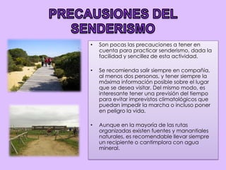 PRECAUSIONES DEL SENDERISMOSon pocas las precauciones a tener en cuenta para practicar senderismo, dada la facilidad y sencillez de esta actividad.Se recomienda salir siempre en compañía, al menos dos personas, y tener siempre la máxima información posible sobre el lugar que se desea visitar. Del mismo modo, es interesante tener una previsión del tiempo para evitar imprevistos climatológicos que puedan impedir la marcha o incluso poner en peligro la vida.Aunque en la mayoría de las rutas organizadas existen fuentes y manantiales naturales, es recomendable llevar siempre un recipiente o cantimplora con agua mineral.