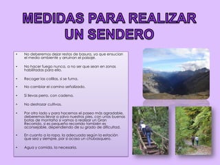 MEDIDAS PARA REALIZAR UN SENDERONo deberemos dejar restos de basura, ya que ensucian el medio ambiente y arruinan el paisaje.No hacer fuego nunca, a no ser que sean en zonas habilitadas para ello.Recoger las colillas, si se fuma.No cambiar el camino señalizado.Si llevas perro, con cadena.No destrozar cultivos.Por otro lado y para hacernos el paseo más agradable, deberemos llevar a salvo nuestros pies, con unas buenas botas de montaña si vamos a realizar un Gran Recorrido, si es pequeño recorrido también es aconsejable, dependiendo de su grado de dificultad.En cuanto a la ropa, la adecuada según la estación que sea y siempre, por si acaso un chubasquero.Agua y comida, la necesaria. 