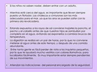 Si los niños no saben nadar, deben entrar con un adulto.Mientras esté cerca del agua, es importante que lleven siempre puesto un flotador, Los chalecos o cinturones son los más adecuados para el mar, ya que los aros se pueden zafar con la primera ola revolcadera. Estando expuestos a los rayos de sol conviene mojarles la pancita, el pecho y el cabello antes de que nuestros hijos se zambullan por completo en el agua, evitando así exponerlos a cambios bruscos de temperatura. La digestión se realiza en un par de horas, por lo que no conviene meterse al agua antes de este tiempo, y después de una comida abundante.  Entre tanta gente es fácil perder de vista a los inquietos pequeños, por lo que te ayudará mucho vestirlos con colores llamativos, para localizarlos fácilmente.  Es muy importante estar siempre pendientes de sus movimientos.Atiendan las indicaciones  del personal encargado de la seguridad.