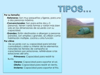 TIPOS…Por su tamaño:    -Ratoneras: Son muy pequeñas y ligeras, para una o dos personas máximo.    -Convencionales: Son para entre dos y 5 personas, tienen varias formas y varían más bien solo en las dimensiones de acuerdo con su capacidad.    -Grandes: Están destinadas a albergar a personas paradas, son amplias y grandes, se utilizan como habitación múltiple, cocina u otra funciónPor clima        De acuerdo con su capacidad para brindar comodidad y aislar su interior de los elementos naturales las tiendas de campaña se caracterizan por estaciones, refiriéndose a las estaciones del año.               -Primavera: Capacidad para resistir la lluvia.               -Verano: Capacidad para soportar el sol.               -Otoño: Capacidad para resistir el viento.               -Invierno: Capacidad para soportar el frío.