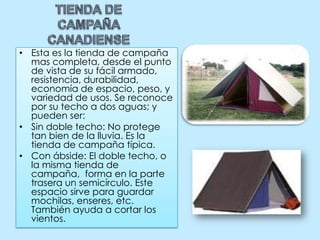 TIENDA DE CAMPAÑA CANADIENSEEsta es la tienda de campaña mas completa, desde el punto de vista de su fácil armado, resistencia, durabilidad, economía de espacio, peso, y variedad de usos. Se reconoce por su techo a dos aguas; y pueden ser: Sin doble techo: No protege tan bien de la lluvia. Es la tienda de campaña típica.Con ábside: El doble techo, o la misma tienda de campaña,  forma en la parte trasera un semicírculo. Este espacio sirve para guardar mochilas, enseres, etc. También ayuda a cortar los vientos.