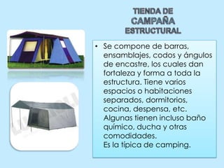 TIENDA DE CAMPAÑA ESTRUCTURALSe compone de barras, ensamblajes, codos y ángulos de encastre, los cuales dan fortaleza y forma a toda la estructura. Tiene varios espacios o habitaciones separados, dormitorios, cocina, despensa, etc. Algunas tienen incluso baño químico, ducha y otras comodidades.Es la típica de camping.