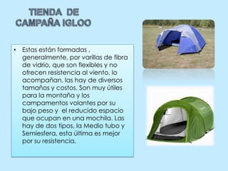 TIENDA  DE CAMPAÑA IGLOOEstas están formadas , generalmente, por varillas de fibra de vidrio, que son flexibles y no ofrecen resistencia al viento, lo acompañan, las hay de diversos tamaños y costos. Son muy útiles para la montaña y los campamentos volantes por su bajo peso y  el reducido espacio que ocupan en una mochila. Las hay de dos tipos, la Medio tubo y Semiesfera, esta última es mejor por su resistencia.  