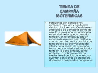TIENDA DE CAMPAÑA ISÓTERMICASPara zonas con condiciones climáticas muy frías y con fuertes vientos, glaciares, etc. Consisten en una tienda de campaña dentro de otra, las cuales, una vez armada la exterior la interior queda armada también, entre ambas queda un espacio de aire que aísla del frío, el cual no permite que los cambios de temperatura exterior varíen la del interior de la tienda de campaña.Los accesos al interior está ubicados tanto en la parte anterior, como posterior. Los mismos se cierran mediante el fruncido de la tela, no cuentan con cierres de cremallera dado que estos pueden congelarse. 